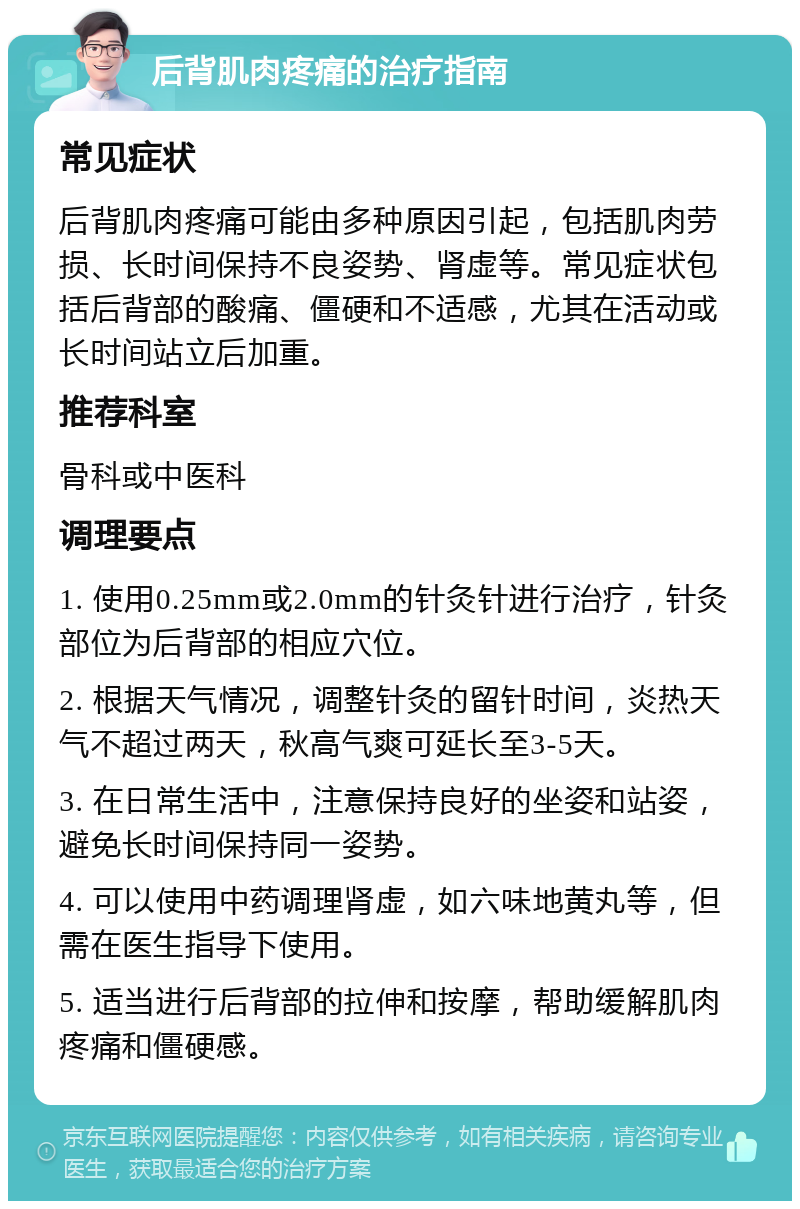 后背肌肉疼痛的治疗指南 常见症状 后背肌肉疼痛可能由多种原因引起，包括肌肉劳损、长时间保持不良姿势、肾虚等。常见症状包括后背部的酸痛、僵硬和不适感，尤其在活动或长时间站立后加重。 推荐科室 骨科或中医科 调理要点 1. 使用0.25mm或2.0mm的针灸针进行治疗，针灸部位为后背部的相应穴位。 2. 根据天气情况，调整针灸的留针时间，炎热天气不超过两天，秋高气爽可延长至3-5天。 3. 在日常生活中，注意保持良好的坐姿和站姿，避免长时间保持同一姿势。 4. 可以使用中药调理肾虚，如六味地黄丸等，但需在医生指导下使用。 5. 适当进行后背部的拉伸和按摩，帮助缓解肌肉疼痛和僵硬感。