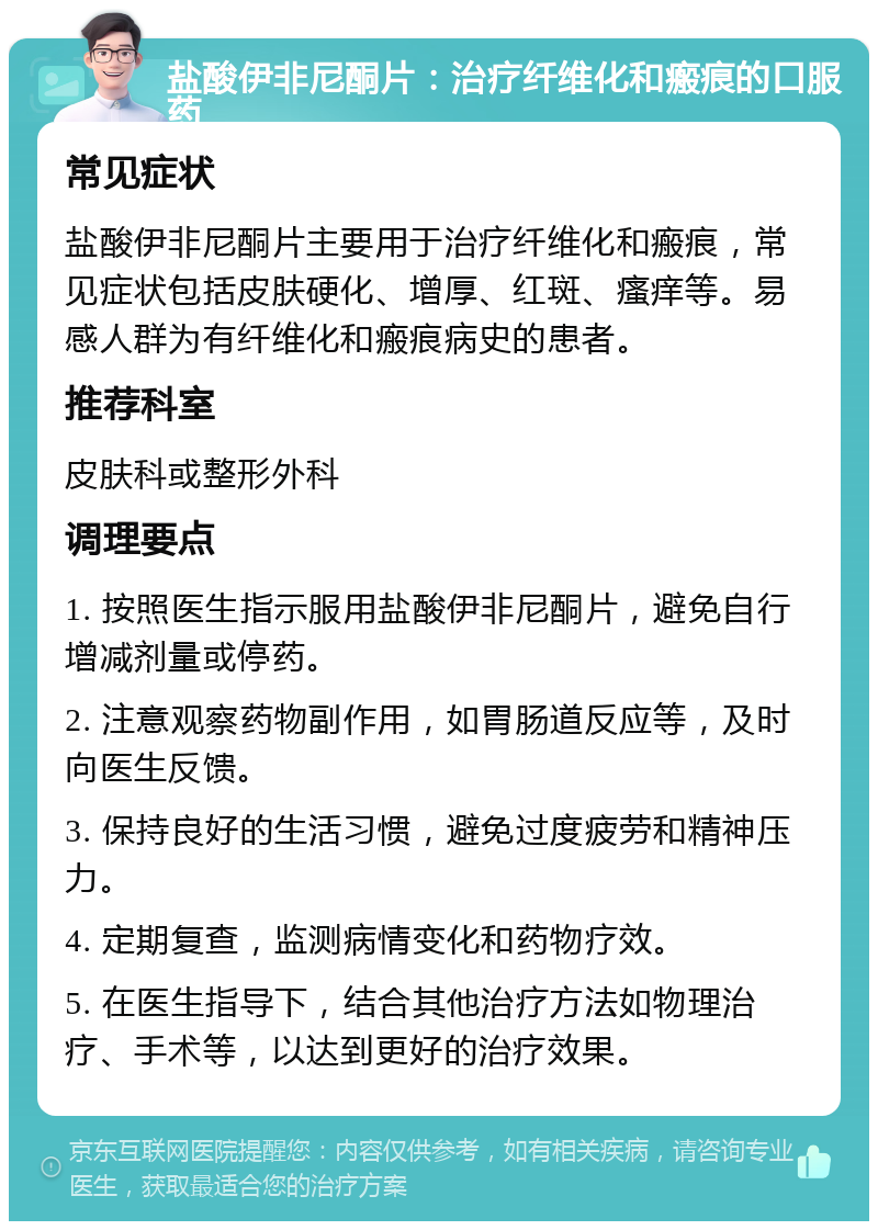 盐酸伊非尼酮片：治疗纤维化和瘢痕的口服药 常见症状 盐酸伊非尼酮片主要用于治疗纤维化和瘢痕，常见症状包括皮肤硬化、增厚、红斑、瘙痒等。易感人群为有纤维化和瘢痕病史的患者。 推荐科室 皮肤科或整形外科 调理要点 1. 按照医生指示服用盐酸伊非尼酮片，避免自行增减剂量或停药。 2. 注意观察药物副作用，如胃肠道反应等，及时向医生反馈。 3. 保持良好的生活习惯，避免过度疲劳和精神压力。 4. 定期复查，监测病情变化和药物疗效。 5. 在医生指导下，结合其他治疗方法如物理治疗、手术等，以达到更好的治疗效果。