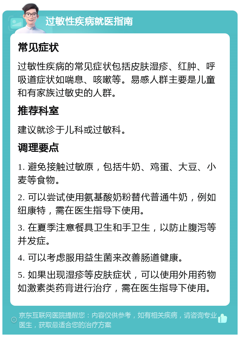 过敏性疾病就医指南 常见症状 过敏性疾病的常见症状包括皮肤湿疹、红肿、呼吸道症状如喘息、咳嗽等。易感人群主要是儿童和有家族过敏史的人群。 推荐科室 建议就诊于儿科或过敏科。 调理要点 1. 避免接触过敏原，包括牛奶、鸡蛋、大豆、小麦等食物。 2. 可以尝试使用氨基酸奶粉替代普通牛奶，例如纽康特，需在医生指导下使用。 3. 在夏季注意餐具卫生和手卫生，以防止腹泻等并发症。 4. 可以考虑服用益生菌来改善肠道健康。 5. 如果出现湿疹等皮肤症状，可以使用外用药物如激素类药膏进行治疗，需在医生指导下使用。