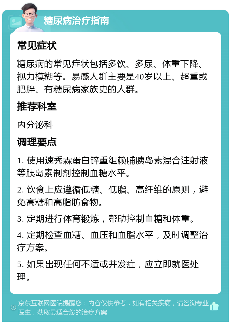 糖尿病治疗指南 常见症状 糖尿病的常见症状包括多饮、多尿、体重下降、视力模糊等。易感人群主要是40岁以上、超重或肥胖、有糖尿病家族史的人群。 推荐科室 内分泌科 调理要点 1. 使用速秀霖蛋白锌重组赖脯胰岛素混合注射液等胰岛素制剂控制血糖水平。 2. 饮食上应遵循低糖、低脂、高纤维的原则，避免高糖和高脂肪食物。 3. 定期进行体育锻炼，帮助控制血糖和体重。 4. 定期检查血糖、血压和血脂水平，及时调整治疗方案。 5. 如果出现任何不适或并发症，应立即就医处理。