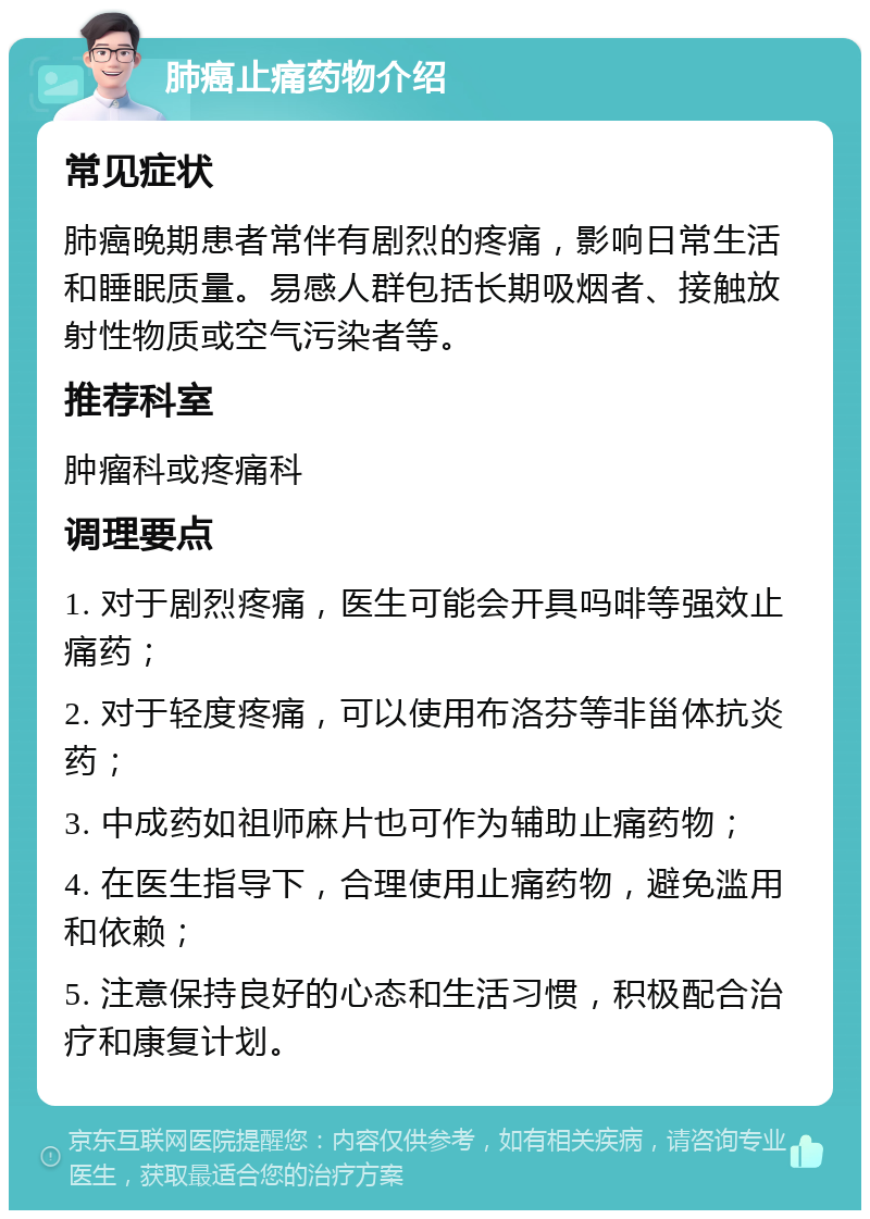 肺癌止痛药物介绍 常见症状 肺癌晚期患者常伴有剧烈的疼痛，影响日常生活和睡眠质量。易感人群包括长期吸烟者、接触放射性物质或空气污染者等。 推荐科室 肿瘤科或疼痛科 调理要点 1. 对于剧烈疼痛，医生可能会开具吗啡等强效止痛药； 2. 对于轻度疼痛，可以使用布洛芬等非甾体抗炎药； 3. 中成药如祖师麻片也可作为辅助止痛药物； 4. 在医生指导下，合理使用止痛药物，避免滥用和依赖； 5. 注意保持良好的心态和生活习惯，积极配合治疗和康复计划。