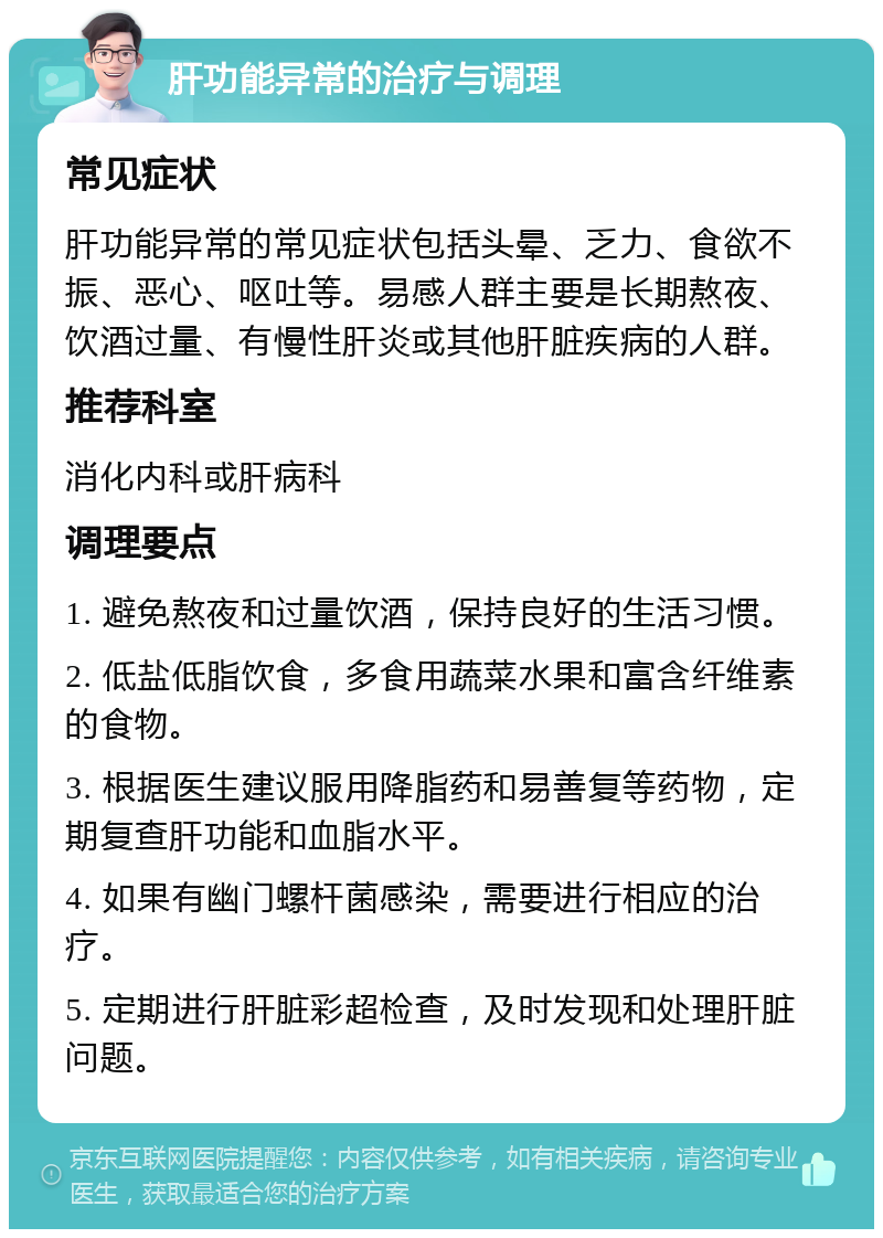 肝功能异常的治疗与调理 常见症状 肝功能异常的常见症状包括头晕、乏力、食欲不振、恶心、呕吐等。易感人群主要是长期熬夜、饮酒过量、有慢性肝炎或其他肝脏疾病的人群。 推荐科室 消化内科或肝病科 调理要点 1. 避免熬夜和过量饮酒，保持良好的生活习惯。 2. 低盐低脂饮食，多食用蔬菜水果和富含纤维素的食物。 3. 根据医生建议服用降脂药和易善复等药物，定期复查肝功能和血脂水平。 4. 如果有幽门螺杆菌感染，需要进行相应的治疗。 5. 定期进行肝脏彩超检查，及时发现和处理肝脏问题。