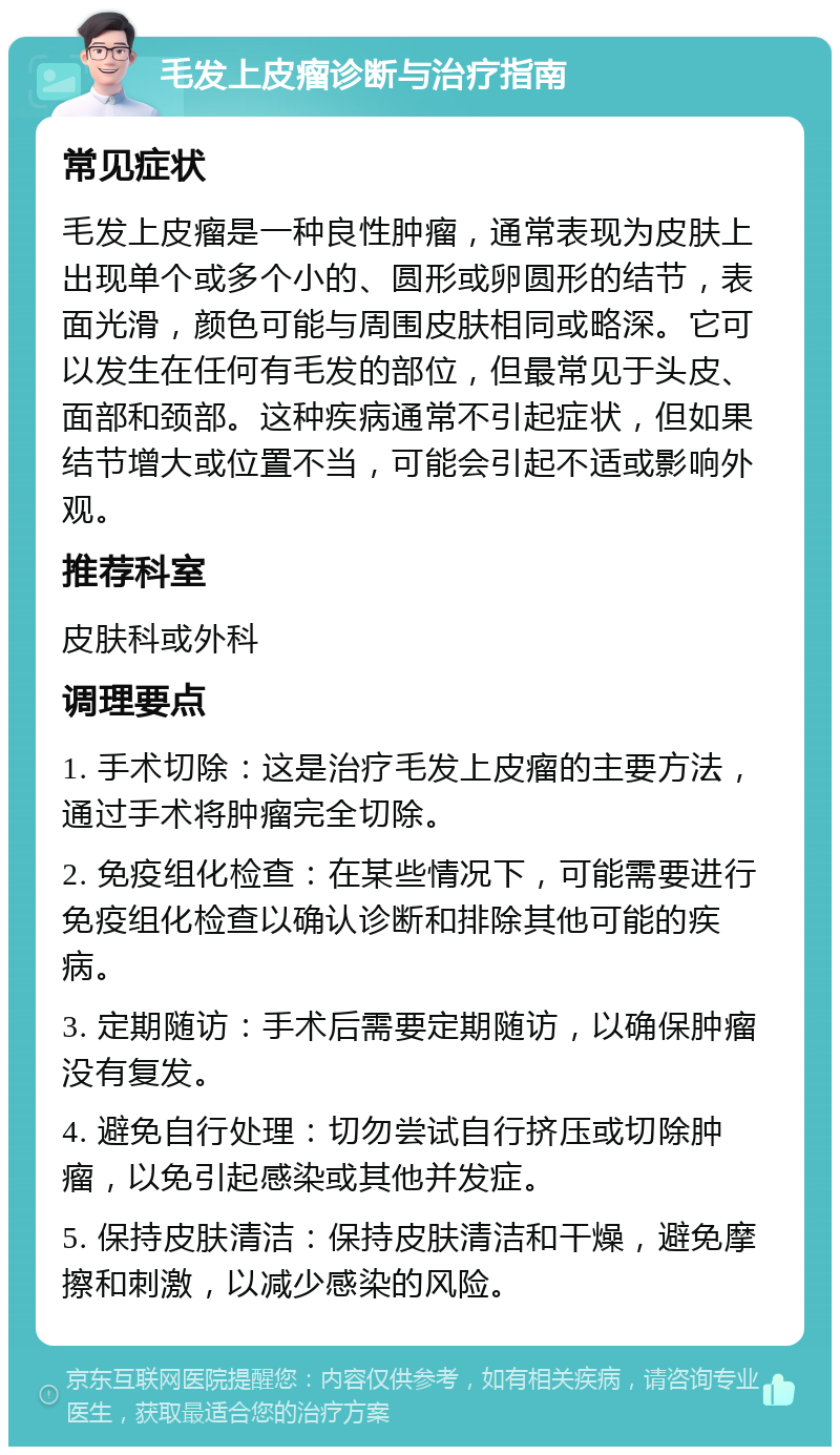 毛发上皮瘤诊断与治疗指南 常见症状 毛发上皮瘤是一种良性肿瘤，通常表现为皮肤上出现单个或多个小的、圆形或卵圆形的结节，表面光滑，颜色可能与周围皮肤相同或略深。它可以发生在任何有毛发的部位，但最常见于头皮、面部和颈部。这种疾病通常不引起症状，但如果结节增大或位置不当，可能会引起不适或影响外观。 推荐科室 皮肤科或外科 调理要点 1. 手术切除：这是治疗毛发上皮瘤的主要方法，通过手术将肿瘤完全切除。 2. 免疫组化检查：在某些情况下，可能需要进行免疫组化检查以确认诊断和排除其他可能的疾病。 3. 定期随访：手术后需要定期随访，以确保肿瘤没有复发。 4. 避免自行处理：切勿尝试自行挤压或切除肿瘤，以免引起感染或其他并发症。 5. 保持皮肤清洁：保持皮肤清洁和干燥，避免摩擦和刺激，以减少感染的风险。