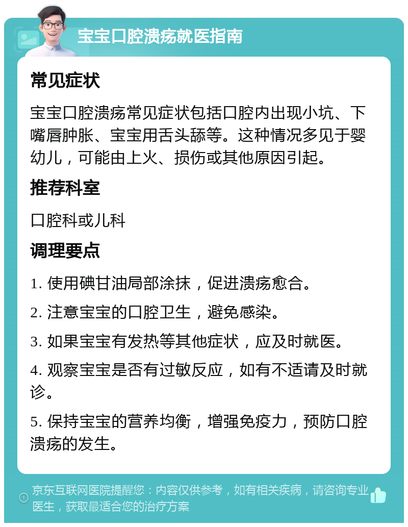 宝宝口腔溃疡就医指南 常见症状 宝宝口腔溃疡常见症状包括口腔内出现小坑、下嘴唇肿胀、宝宝用舌头舔等。这种情况多见于婴幼儿，可能由上火、损伤或其他原因引起。 推荐科室 口腔科或儿科 调理要点 1. 使用碘甘油局部涂抹，促进溃疡愈合。 2. 注意宝宝的口腔卫生，避免感染。 3. 如果宝宝有发热等其他症状，应及时就医。 4. 观察宝宝是否有过敏反应，如有不适请及时就诊。 5. 保持宝宝的营养均衡，增强免疫力，预防口腔溃疡的发生。