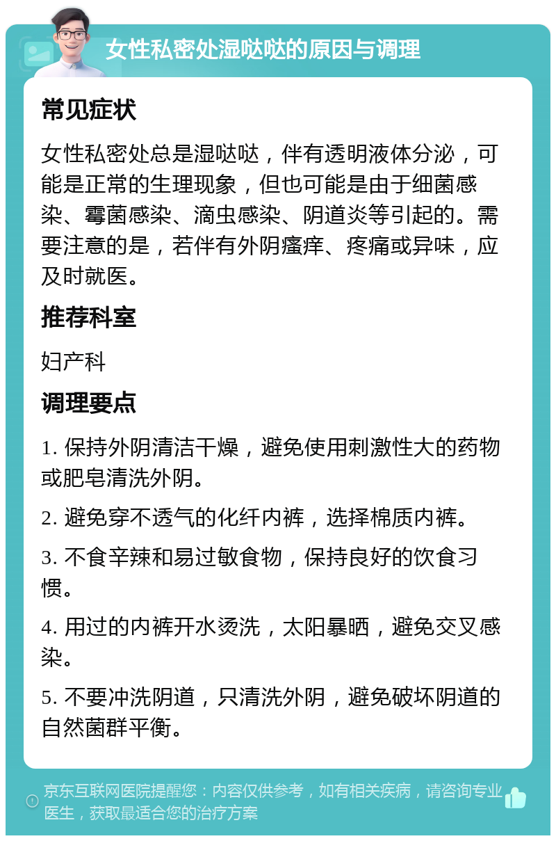 女性私密处湿哒哒的原因与调理 常见症状 女性私密处总是湿哒哒，伴有透明液体分泌，可能是正常的生理现象，但也可能是由于细菌感染、霉菌感染、滴虫感染、阴道炎等引起的。需要注意的是，若伴有外阴瘙痒、疼痛或异味，应及时就医。 推荐科室 妇产科 调理要点 1. 保持外阴清洁干燥，避免使用刺激性大的药物或肥皂清洗外阴。 2. 避免穿不透气的化纤内裤，选择棉质内裤。 3. 不食辛辣和易过敏食物，保持良好的饮食习惯。 4. 用过的内裤开水烫洗，太阳暴晒，避免交叉感染。 5. 不要冲洗阴道，只清洗外阴，避免破坏阴道的自然菌群平衡。