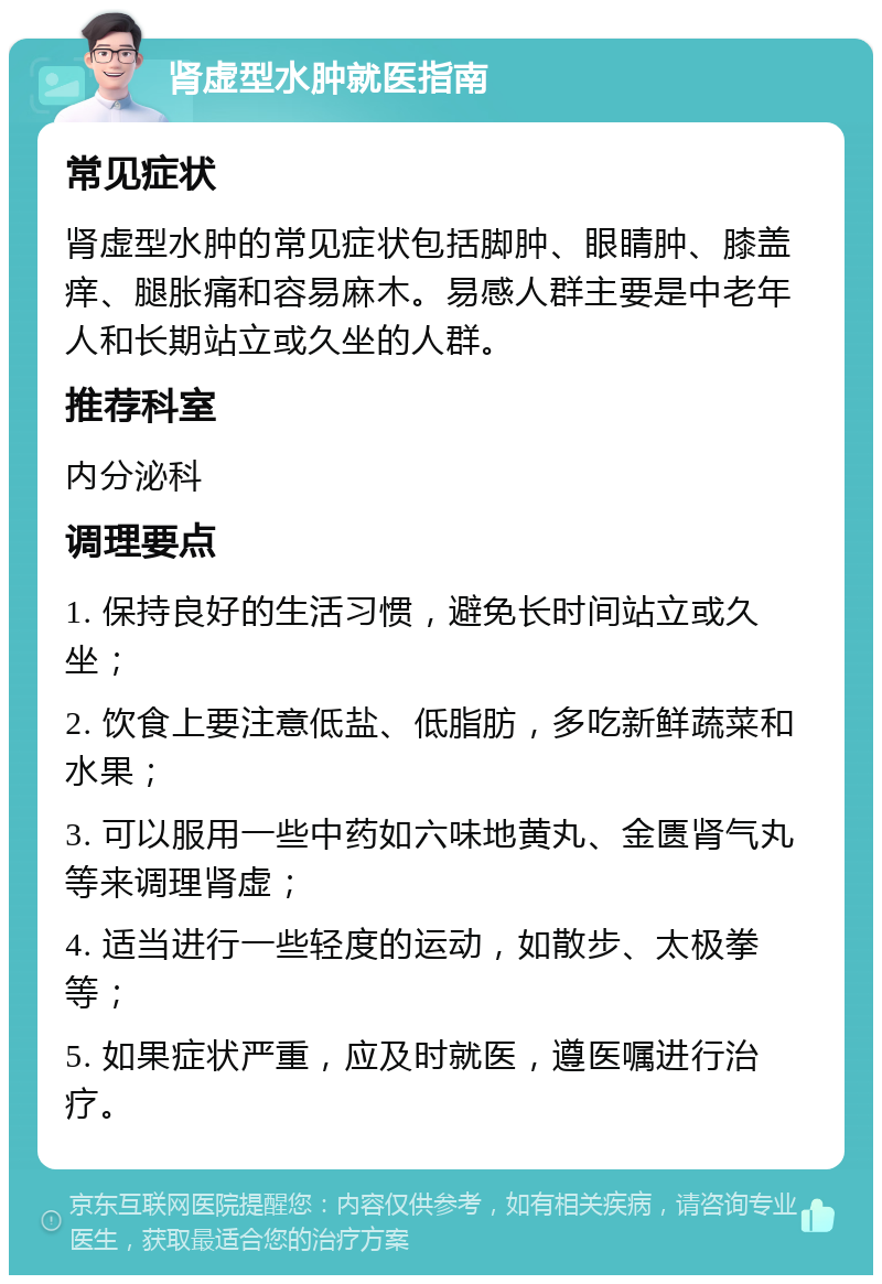 肾虚型水肿就医指南 常见症状 肾虚型水肿的常见症状包括脚肿、眼睛肿、膝盖痒、腿胀痛和容易麻木。易感人群主要是中老年人和长期站立或久坐的人群。 推荐科室 内分泌科 调理要点 1. 保持良好的生活习惯，避免长时间站立或久坐； 2. 饮食上要注意低盐、低脂肪，多吃新鲜蔬菜和水果； 3. 可以服用一些中药如六味地黄丸、金匮肾气丸等来调理肾虚； 4. 适当进行一些轻度的运动，如散步、太极拳等； 5. 如果症状严重，应及时就医，遵医嘱进行治疗。