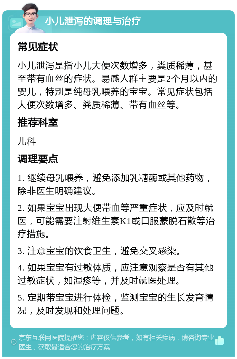 小儿泄泻的调理与治疗 常见症状 小儿泄泻是指小儿大便次数增多，粪质稀薄，甚至带有血丝的症状。易感人群主要是2个月以内的婴儿，特别是纯母乳喂养的宝宝。常见症状包括大便次数增多、粪质稀薄、带有血丝等。 推荐科室 儿科 调理要点 1. 继续母乳喂养，避免添加乳糖酶或其他药物，除非医生明确建议。 2. 如果宝宝出现大便带血等严重症状，应及时就医，可能需要注射维生素K1或口服蒙脱石散等治疗措施。 3. 注意宝宝的饮食卫生，避免交叉感染。 4. 如果宝宝有过敏体质，应注意观察是否有其他过敏症状，如湿疹等，并及时就医处理。 5. 定期带宝宝进行体检，监测宝宝的生长发育情况，及时发现和处理问题。