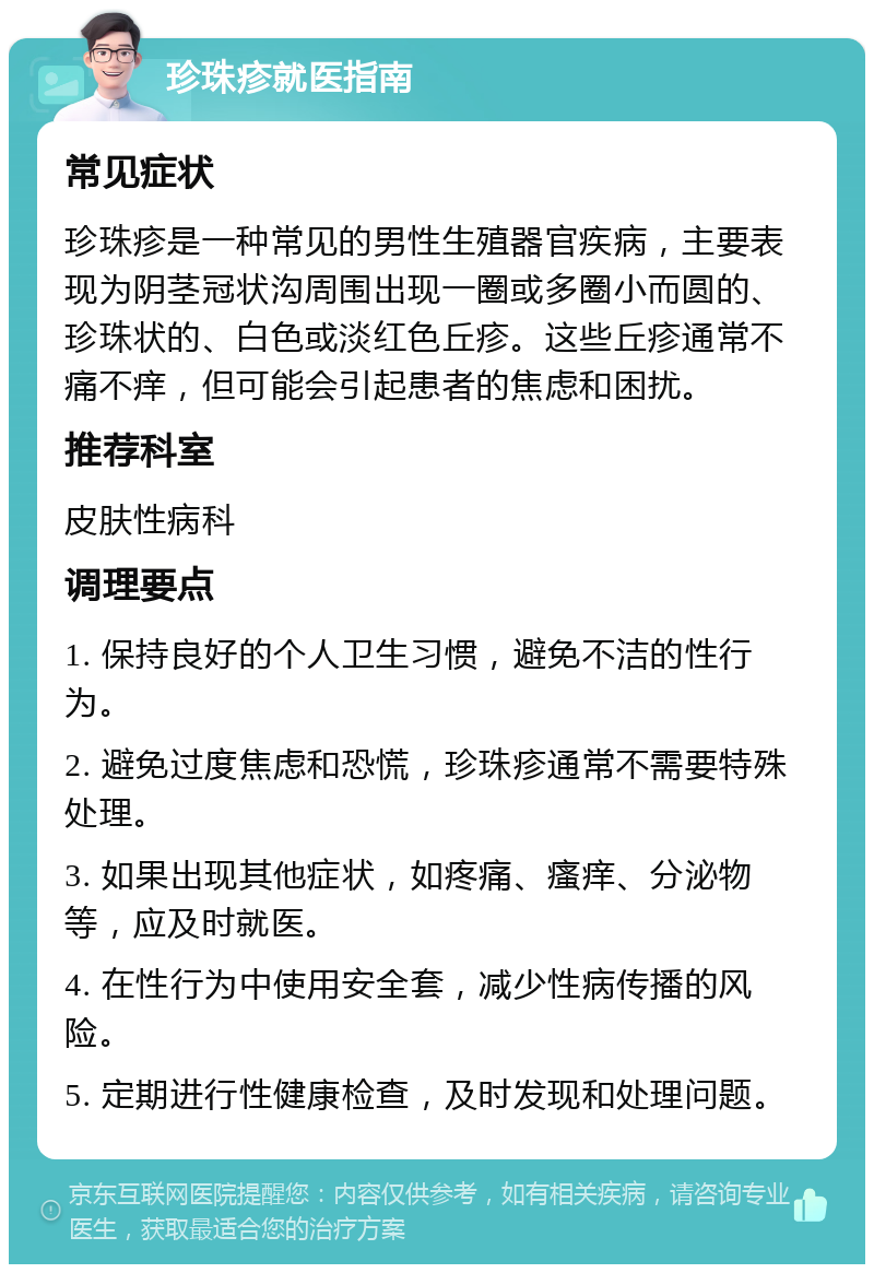 珍珠疹就医指南 常见症状 珍珠疹是一种常见的男性生殖器官疾病，主要表现为阴茎冠状沟周围出现一圈或多圈小而圆的、珍珠状的、白色或淡红色丘疹。这些丘疹通常不痛不痒，但可能会引起患者的焦虑和困扰。 推荐科室 皮肤性病科 调理要点 1. 保持良好的个人卫生习惯，避免不洁的性行为。 2. 避免过度焦虑和恐慌，珍珠疹通常不需要特殊处理。 3. 如果出现其他症状，如疼痛、瘙痒、分泌物等，应及时就医。 4. 在性行为中使用安全套，减少性病传播的风险。 5. 定期进行性健康检查，及时发现和处理问题。