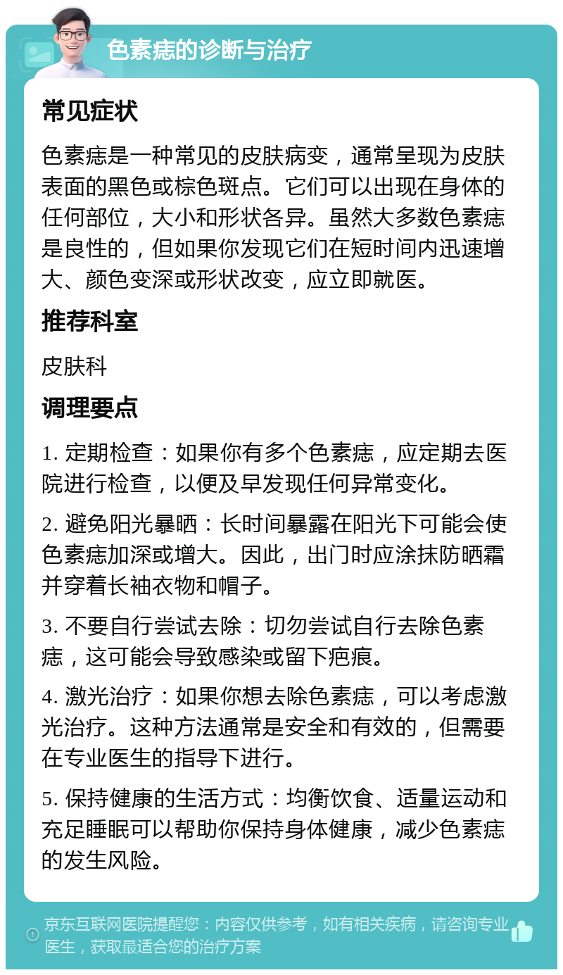 色素痣的诊断与治疗 常见症状 色素痣是一种常见的皮肤病变，通常呈现为皮肤表面的黑色或棕色斑点。它们可以出现在身体的任何部位，大小和形状各异。虽然大多数色素痣是良性的，但如果你发现它们在短时间内迅速增大、颜色变深或形状改变，应立即就医。 推荐科室 皮肤科 调理要点 1. 定期检查：如果你有多个色素痣，应定期去医院进行检查，以便及早发现任何异常变化。 2. 避免阳光暴晒：长时间暴露在阳光下可能会使色素痣加深或增大。因此，出门时应涂抹防晒霜并穿着长袖衣物和帽子。 3. 不要自行尝试去除：切勿尝试自行去除色素痣，这可能会导致感染或留下疤痕。 4. 激光治疗：如果你想去除色素痣，可以考虑激光治疗。这种方法通常是安全和有效的，但需要在专业医生的指导下进行。 5. 保持健康的生活方式：均衡饮食、适量运动和充足睡眠可以帮助你保持身体健康，减少色素痣的发生风险。