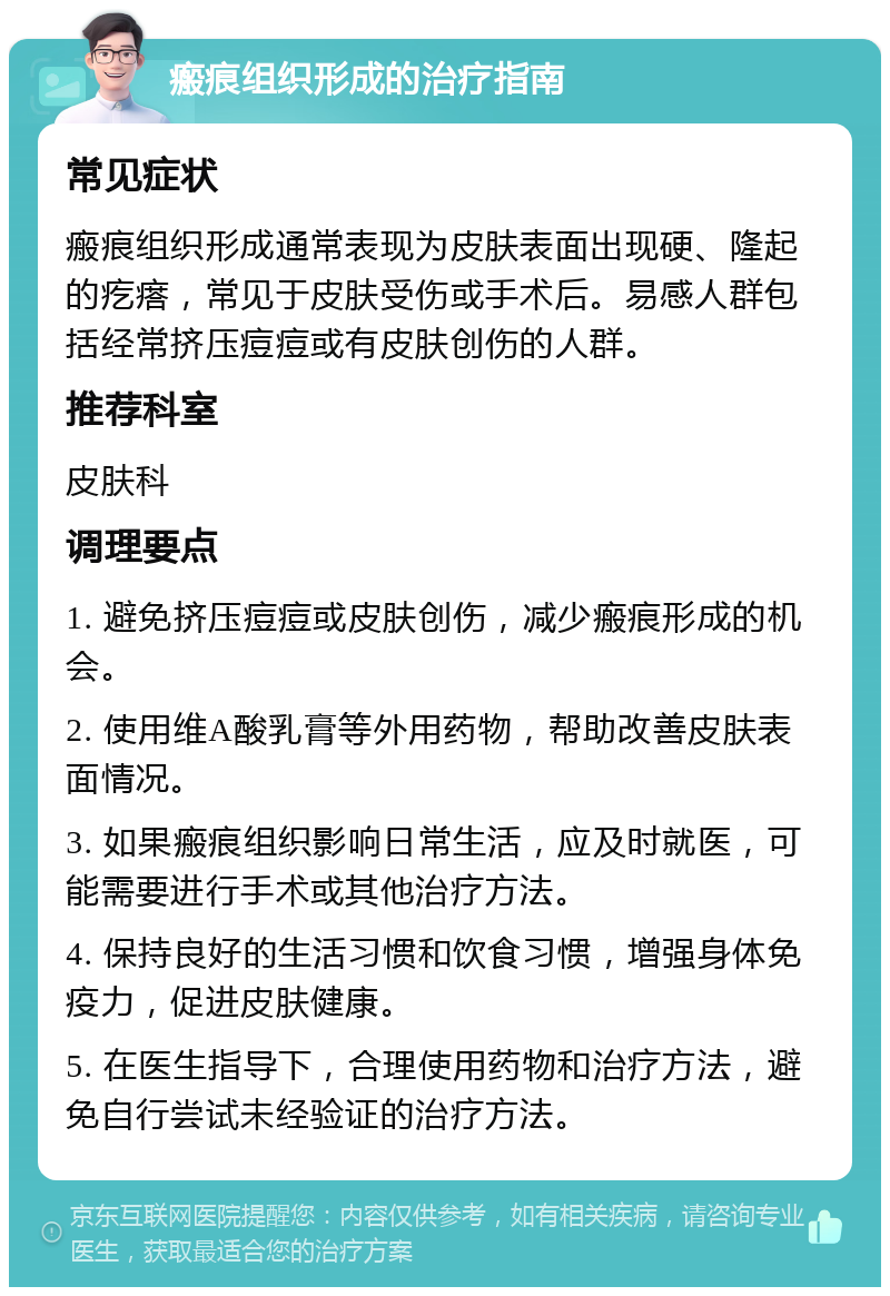 瘢痕组织形成的治疗指南 常见症状 瘢痕组织形成通常表现为皮肤表面出现硬、隆起的疙瘩，常见于皮肤受伤或手术后。易感人群包括经常挤压痘痘或有皮肤创伤的人群。 推荐科室 皮肤科 调理要点 1. 避免挤压痘痘或皮肤创伤，减少瘢痕形成的机会。 2. 使用维A酸乳膏等外用药物，帮助改善皮肤表面情况。 3. 如果瘢痕组织影响日常生活，应及时就医，可能需要进行手术或其他治疗方法。 4. 保持良好的生活习惯和饮食习惯，增强身体免疫力，促进皮肤健康。 5. 在医生指导下，合理使用药物和治疗方法，避免自行尝试未经验证的治疗方法。