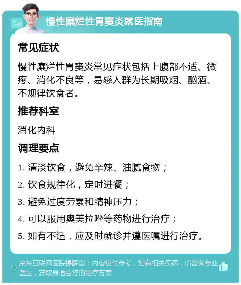 慢性糜烂性胃窦炎就医指南 常见症状 慢性糜烂性胃窦炎常见症状包括上腹部不适、微疼、消化不良等，易感人群为长期吸烟、酗酒、不规律饮食者。 推荐科室 消化内科 调理要点 1. 清淡饮食，避免辛辣、油腻食物； 2. 饮食规律化，定时进餐； 3. 避免过度劳累和精神压力； 4. 可以服用奥美拉唑等药物进行治疗； 5. 如有不适，应及时就诊并遵医嘱进行治疗。