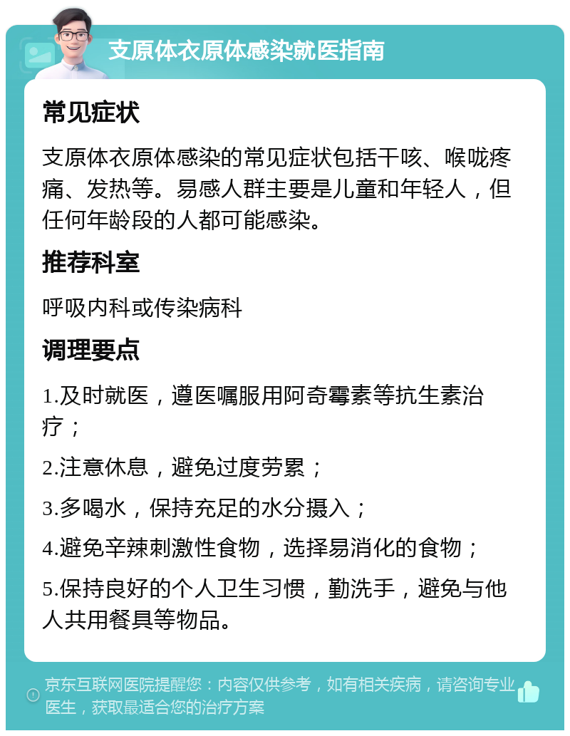 支原体衣原体感染就医指南 常见症状 支原体衣原体感染的常见症状包括干咳、喉咙疼痛、发热等。易感人群主要是儿童和年轻人，但任何年龄段的人都可能感染。 推荐科室 呼吸内科或传染病科 调理要点 1.及时就医，遵医嘱服用阿奇霉素等抗生素治疗； 2.注意休息，避免过度劳累； 3.多喝水，保持充足的水分摄入； 4.避免辛辣刺激性食物，选择易消化的食物； 5.保持良好的个人卫生习惯，勤洗手，避免与他人共用餐具等物品。