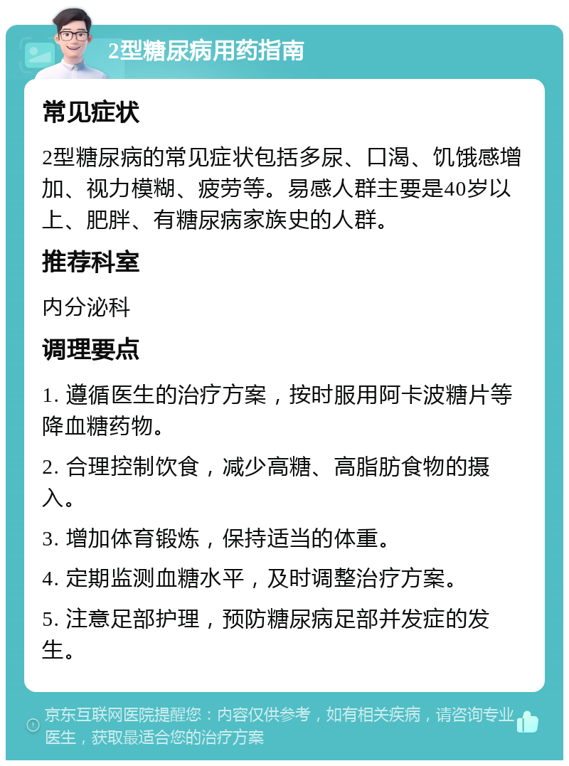 2型糖尿病用药指南 常见症状 2型糖尿病的常见症状包括多尿、口渴、饥饿感增加、视力模糊、疲劳等。易感人群主要是40岁以上、肥胖、有糖尿病家族史的人群。 推荐科室 内分泌科 调理要点 1. 遵循医生的治疗方案，按时服用阿卡波糖片等降血糖药物。 2. 合理控制饮食，减少高糖、高脂肪食物的摄入。 3. 增加体育锻炼，保持适当的体重。 4. 定期监测血糖水平，及时调整治疗方案。 5. 注意足部护理，预防糖尿病足部并发症的发生。