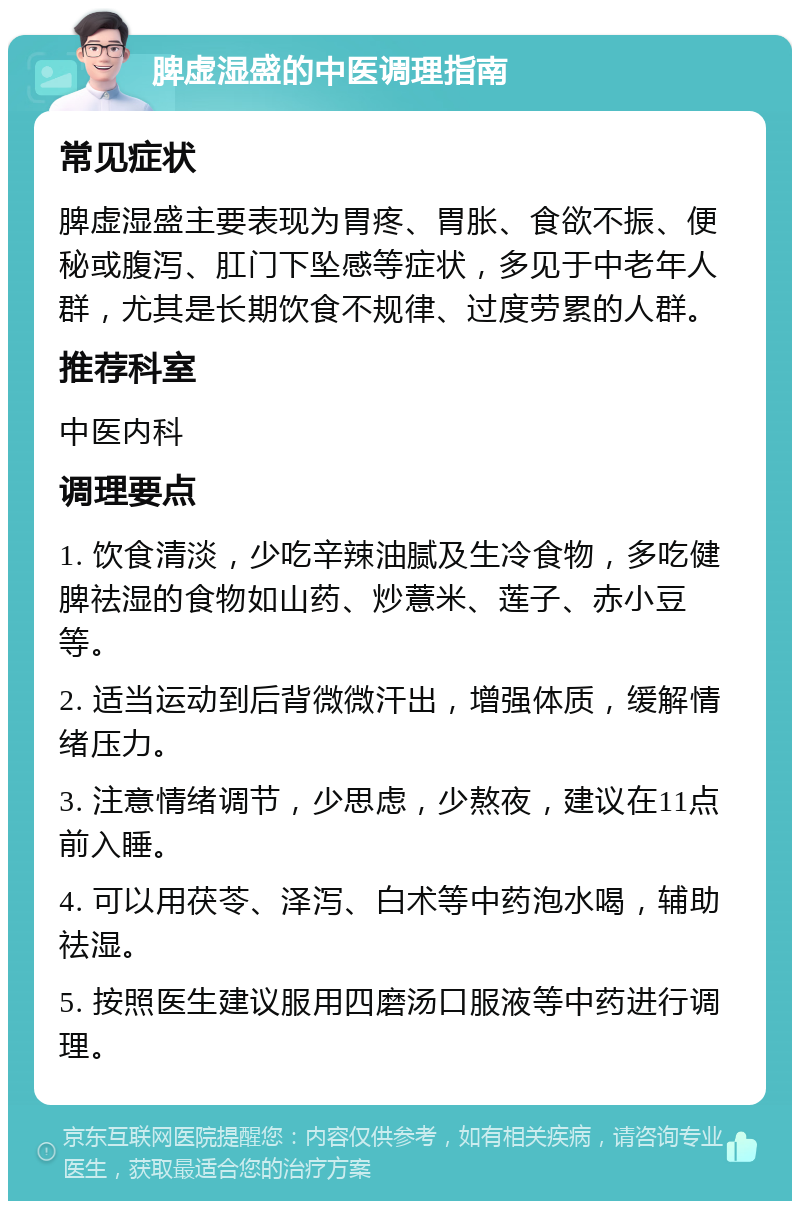 脾虚湿盛的中医调理指南 常见症状 脾虚湿盛主要表现为胃疼、胃胀、食欲不振、便秘或腹泻、肛门下坠感等症状，多见于中老年人群，尤其是长期饮食不规律、过度劳累的人群。 推荐科室 中医内科 调理要点 1. 饮食清淡，少吃辛辣油腻及生冷食物，多吃健脾祛湿的食物如山药、炒薏米、莲子、赤小豆等。 2. 适当运动到后背微微汗出，增强体质，缓解情绪压力。 3. 注意情绪调节，少思虑，少熬夜，建议在11点前入睡。 4. 可以用茯苓、泽泻、白术等中药泡水喝，辅助祛湿。 5. 按照医生建议服用四磨汤口服液等中药进行调理。