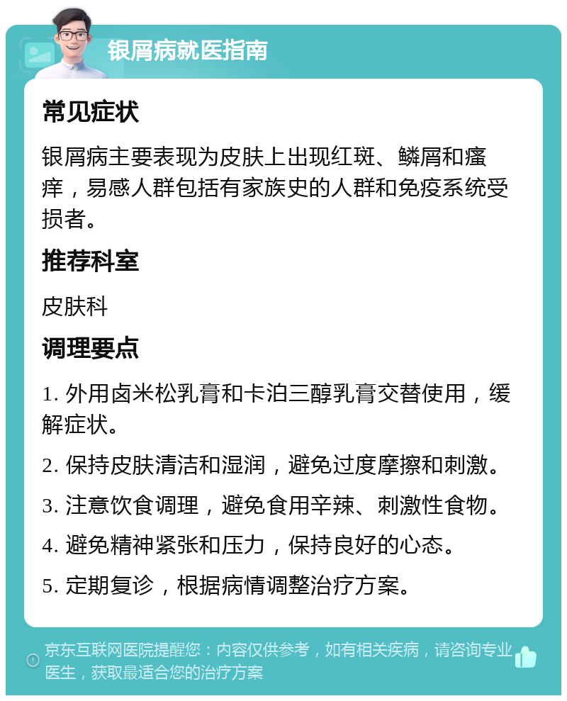 银屑病就医指南 常见症状 银屑病主要表现为皮肤上出现红斑、鳞屑和瘙痒，易感人群包括有家族史的人群和免疫系统受损者。 推荐科室 皮肤科 调理要点 1. 外用卤米松乳膏和卡泊三醇乳膏交替使用，缓解症状。 2. 保持皮肤清洁和湿润，避免过度摩擦和刺激。 3. 注意饮食调理，避免食用辛辣、刺激性食物。 4. 避免精神紧张和压力，保持良好的心态。 5. 定期复诊，根据病情调整治疗方案。