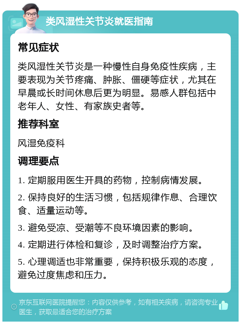 类风湿性关节炎就医指南 常见症状 类风湿性关节炎是一种慢性自身免疫性疾病，主要表现为关节疼痛、肿胀、僵硬等症状，尤其在早晨或长时间休息后更为明显。易感人群包括中老年人、女性、有家族史者等。 推荐科室 风湿免疫科 调理要点 1. 定期服用医生开具的药物，控制病情发展。 2. 保持良好的生活习惯，包括规律作息、合理饮食、适量运动等。 3. 避免受凉、受潮等不良环境因素的影响。 4. 定期进行体检和复诊，及时调整治疗方案。 5. 心理调适也非常重要，保持积极乐观的态度，避免过度焦虑和压力。