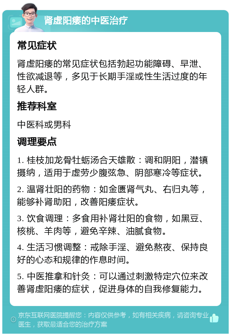 肾虚阳痿的中医治疗 常见症状 肾虚阳痿的常见症状包括勃起功能障碍、早泄、性欲减退等，多见于长期手淫或性生活过度的年轻人群。 推荐科室 中医科或男科 调理要点 1. 桂枝加龙骨牡蛎汤合天雄散：调和阴阳，潜镇摄纳，适用于虚劳少腹弦急、阴部寒冷等症状。 2. 温肾壮阳的药物：如金匮肾气丸、右归丸等，能够补肾助阳，改善阳痿症状。 3. 饮食调理：多食用补肾壮阳的食物，如黑豆、核桃、羊肉等，避免辛辣、油腻食物。 4. 生活习惯调整：戒除手淫、避免熬夜、保持良好的心态和规律的作息时间。 5. 中医推拿和针灸：可以通过刺激特定穴位来改善肾虚阳痿的症状，促进身体的自我修复能力。