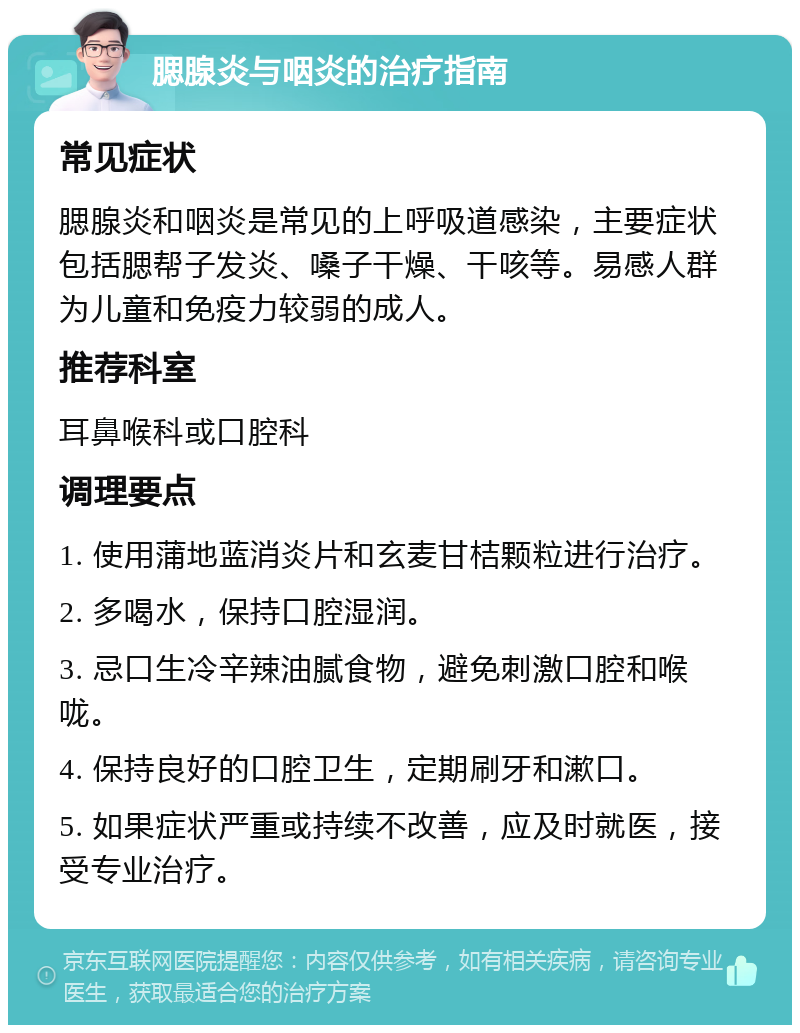 腮腺炎与咽炎的治疗指南 常见症状 腮腺炎和咽炎是常见的上呼吸道感染，主要症状包括腮帮子发炎、嗓子干燥、干咳等。易感人群为儿童和免疫力较弱的成人。 推荐科室 耳鼻喉科或口腔科 调理要点 1. 使用蒲地蓝消炎片和玄麦甘桔颗粒进行治疗。 2. 多喝水，保持口腔湿润。 3. 忌口生冷辛辣油腻食物，避免刺激口腔和喉咙。 4. 保持良好的口腔卫生，定期刷牙和漱口。 5. 如果症状严重或持续不改善，应及时就医，接受专业治疗。