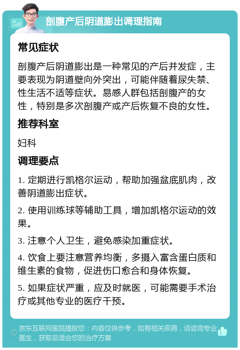 剖腹产后阴道膨出调理指南 常见症状 剖腹产后阴道膨出是一种常见的产后并发症，主要表现为阴道壁向外突出，可能伴随着尿失禁、性生活不适等症状。易感人群包括剖腹产的女性，特别是多次剖腹产或产后恢复不良的女性。 推荐科室 妇科 调理要点 1. 定期进行凯格尔运动，帮助加强盆底肌肉，改善阴道膨出症状。 2. 使用训练球等辅助工具，增加凯格尔运动的效果。 3. 注意个人卫生，避免感染加重症状。 4. 饮食上要注意营养均衡，多摄入富含蛋白质和维生素的食物，促进伤口愈合和身体恢复。 5. 如果症状严重，应及时就医，可能需要手术治疗或其他专业的医疗干预。