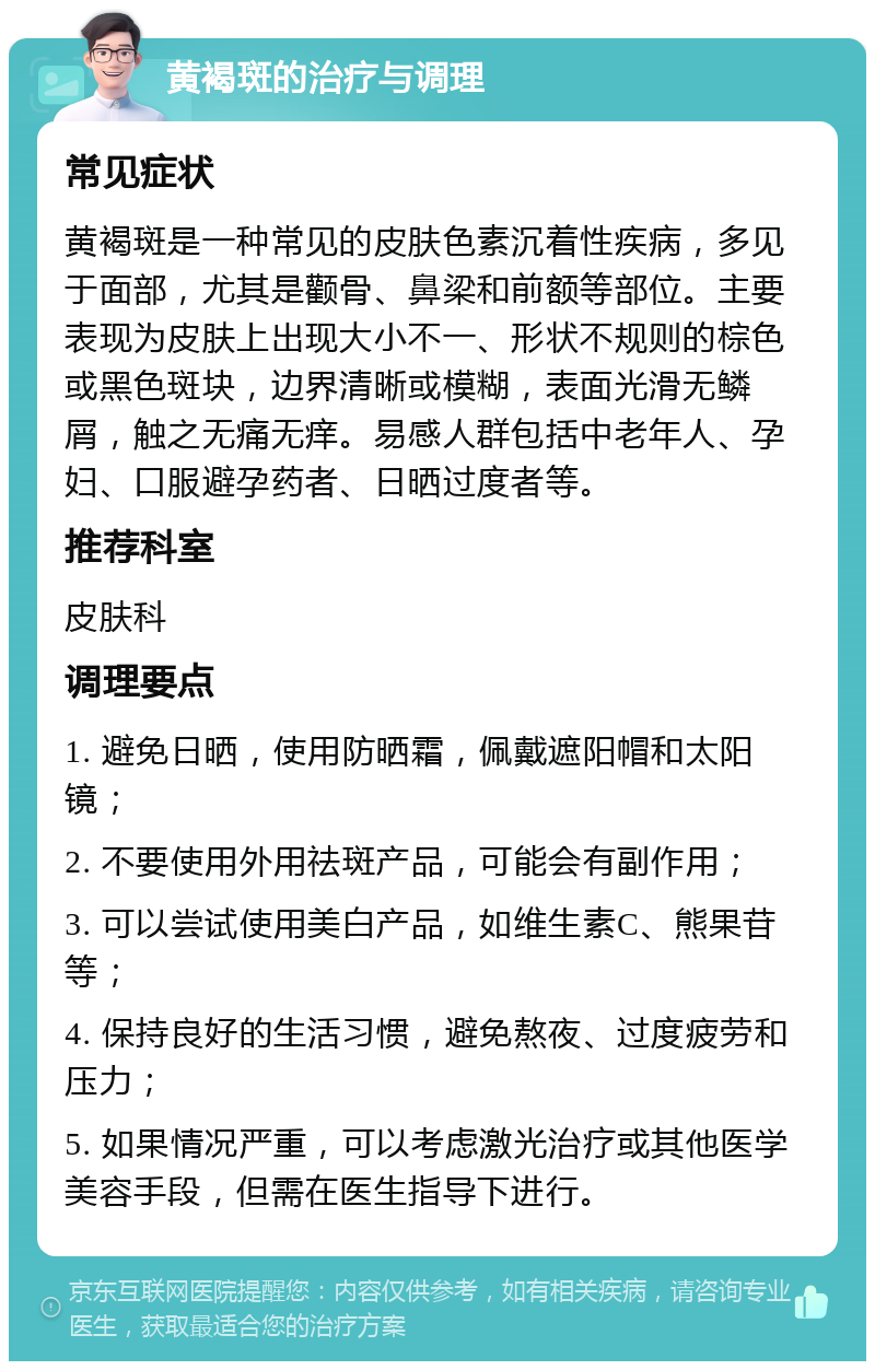 黄褐斑的治疗与调理 常见症状 黄褐斑是一种常见的皮肤色素沉着性疾病，多见于面部，尤其是颧骨、鼻梁和前额等部位。主要表现为皮肤上出现大小不一、形状不规则的棕色或黑色斑块，边界清晰或模糊，表面光滑无鳞屑，触之无痛无痒。易感人群包括中老年人、孕妇、口服避孕药者、日晒过度者等。 推荐科室 皮肤科 调理要点 1. 避免日晒，使用防晒霜，佩戴遮阳帽和太阳镜； 2. 不要使用外用祛斑产品，可能会有副作用； 3. 可以尝试使用美白产品，如维生素C、熊果苷等； 4. 保持良好的生活习惯，避免熬夜、过度疲劳和压力； 5. 如果情况严重，可以考虑激光治疗或其他医学美容手段，但需在医生指导下进行。