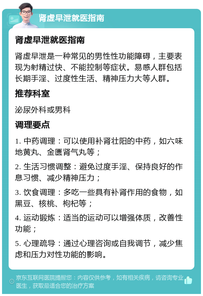 肾虚早泄就医指南 肾虚早泄就医指南 肾虚早泄是一种常见的男性性功能障碍，主要表现为射精过快、不能控制等症状。易感人群包括长期手淫、过度性生活、精神压力大等人群。 推荐科室 泌尿外科或男科 调理要点 1. 中药调理：可以使用补肾壮阳的中药，如六味地黄丸、金匮肾气丸等； 2. 生活习惯调整：避免过度手淫、保持良好的作息习惯、减少精神压力； 3. 饮食调理：多吃一些具有补肾作用的食物，如黑豆、核桃、枸杞等； 4. 运动锻炼：适当的运动可以增强体质，改善性功能； 5. 心理疏导：通过心理咨询或自我调节，减少焦虑和压力对性功能的影响。