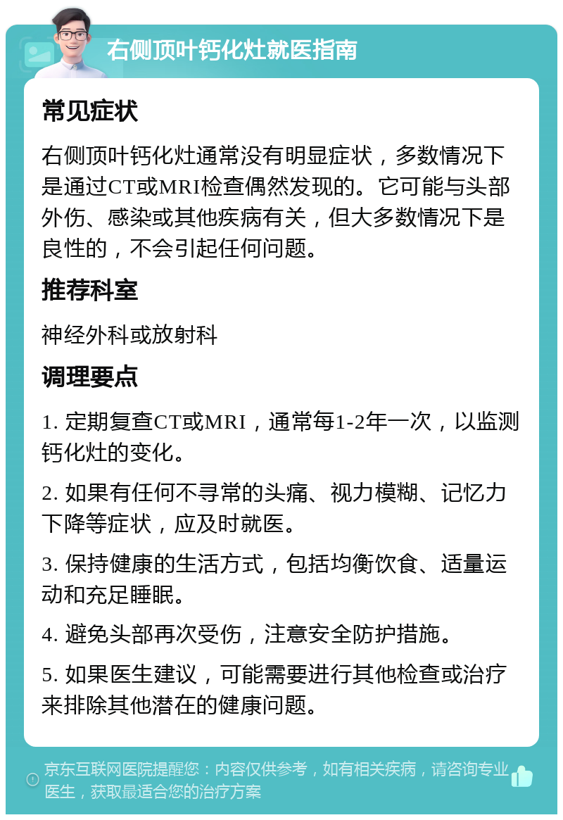 右侧顶叶钙化灶就医指南 常见症状 右侧顶叶钙化灶通常没有明显症状，多数情况下是通过CT或MRI检查偶然发现的。它可能与头部外伤、感染或其他疾病有关，但大多数情况下是良性的，不会引起任何问题。 推荐科室 神经外科或放射科 调理要点 1. 定期复查CT或MRI，通常每1-2年一次，以监测钙化灶的变化。 2. 如果有任何不寻常的头痛、视力模糊、记忆力下降等症状，应及时就医。 3. 保持健康的生活方式，包括均衡饮食、适量运动和充足睡眠。 4. 避免头部再次受伤，注意安全防护措施。 5. 如果医生建议，可能需要进行其他检查或治疗来排除其他潜在的健康问题。