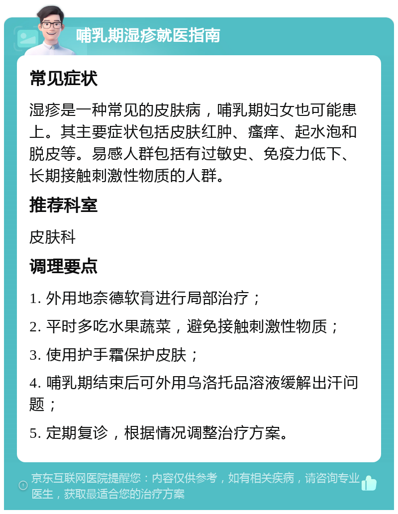 哺乳期湿疹就医指南 常见症状 湿疹是一种常见的皮肤病，哺乳期妇女也可能患上。其主要症状包括皮肤红肿、瘙痒、起水泡和脱皮等。易感人群包括有过敏史、免疫力低下、长期接触刺激性物质的人群。 推荐科室 皮肤科 调理要点 1. 外用地奈德软膏进行局部治疗； 2. 平时多吃水果蔬菜，避免接触刺激性物质； 3. 使用护手霜保护皮肤； 4. 哺乳期结束后可外用乌洛托品溶液缓解出汗问题； 5. 定期复诊，根据情况调整治疗方案。