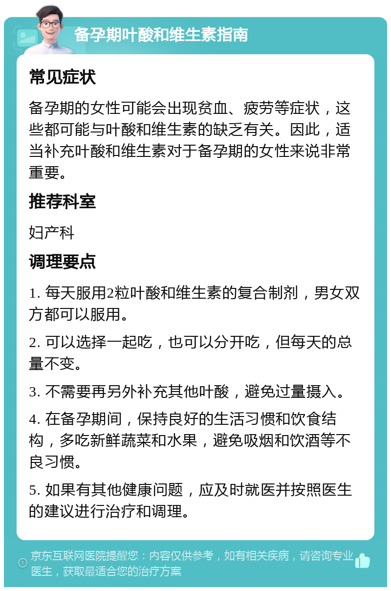 备孕期叶酸和维生素指南 常见症状 备孕期的女性可能会出现贫血、疲劳等症状，这些都可能与叶酸和维生素的缺乏有关。因此，适当补充叶酸和维生素对于备孕期的女性来说非常重要。 推荐科室 妇产科 调理要点 1. 每天服用2粒叶酸和维生素的复合制剂，男女双方都可以服用。 2. 可以选择一起吃，也可以分开吃，但每天的总量不变。 3. 不需要再另外补充其他叶酸，避免过量摄入。 4. 在备孕期间，保持良好的生活习惯和饮食结构，多吃新鲜蔬菜和水果，避免吸烟和饮酒等不良习惯。 5. 如果有其他健康问题，应及时就医并按照医生的建议进行治疗和调理。