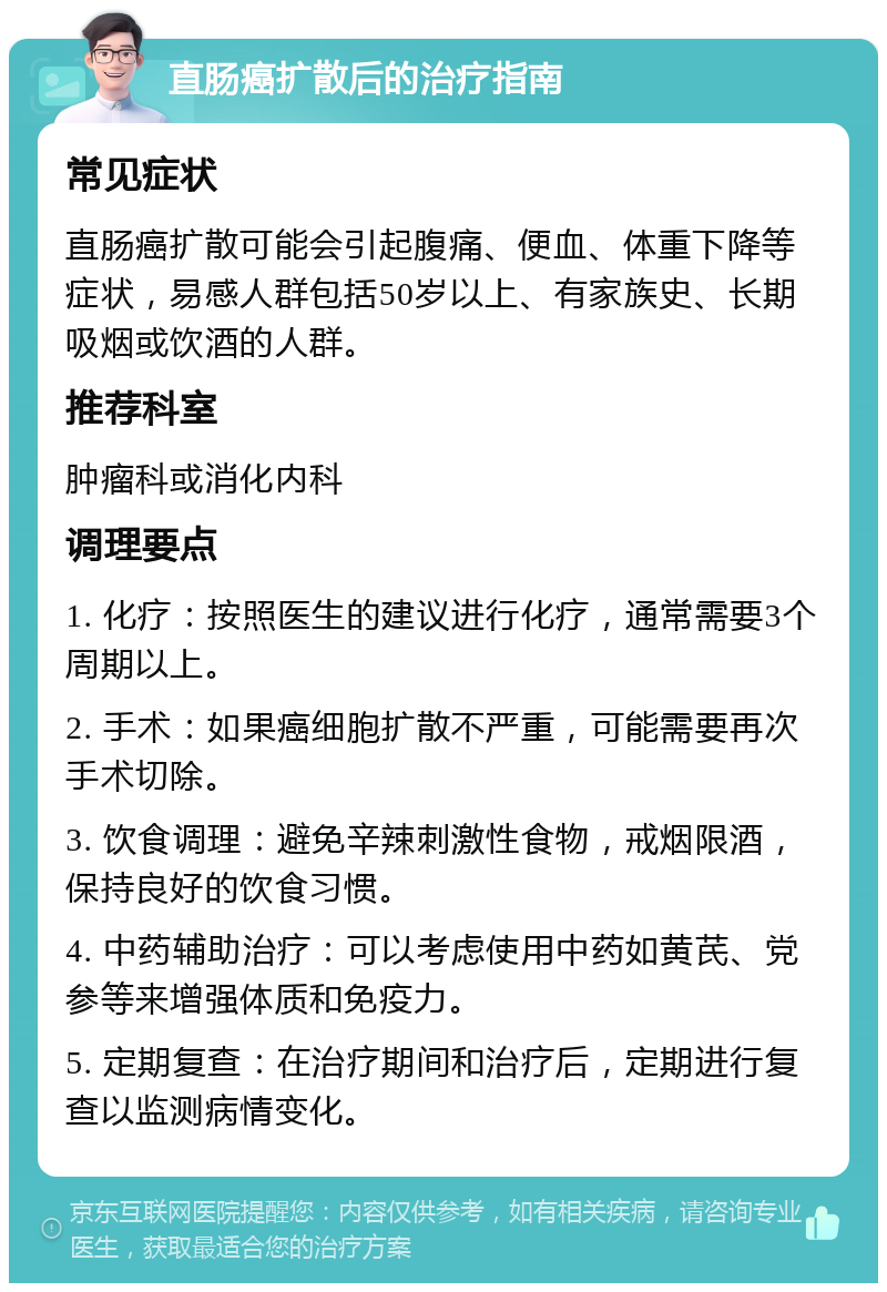 直肠癌扩散后的治疗指南 常见症状 直肠癌扩散可能会引起腹痛、便血、体重下降等症状，易感人群包括50岁以上、有家族史、长期吸烟或饮酒的人群。 推荐科室 肿瘤科或消化内科 调理要点 1. 化疗：按照医生的建议进行化疗，通常需要3个周期以上。 2. 手术：如果癌细胞扩散不严重，可能需要再次手术切除。 3. 饮食调理：避免辛辣刺激性食物，戒烟限酒，保持良好的饮食习惯。 4. 中药辅助治疗：可以考虑使用中药如黄芪、党参等来增强体质和免疫力。 5. 定期复查：在治疗期间和治疗后，定期进行复查以监测病情变化。