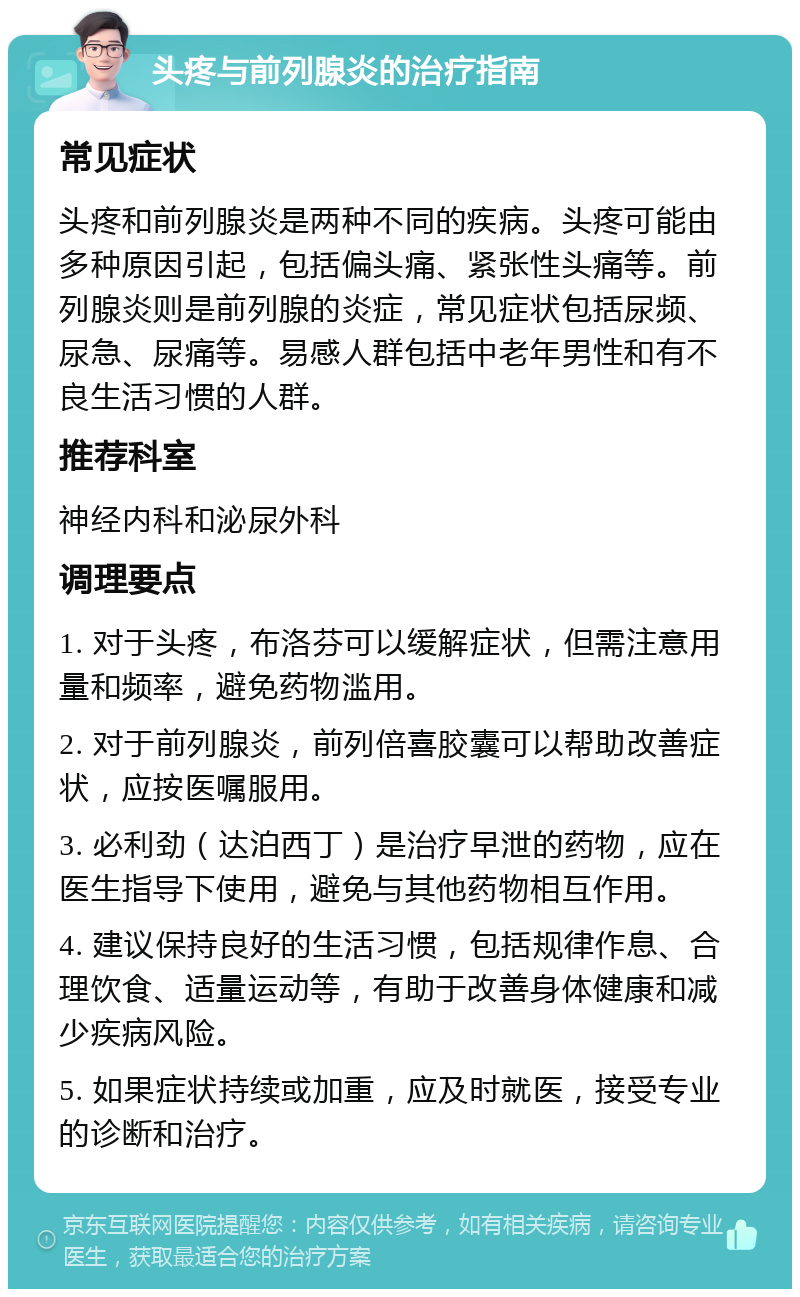 头疼与前列腺炎的治疗指南 常见症状 头疼和前列腺炎是两种不同的疾病。头疼可能由多种原因引起，包括偏头痛、紧张性头痛等。前列腺炎则是前列腺的炎症，常见症状包括尿频、尿急、尿痛等。易感人群包括中老年男性和有不良生活习惯的人群。 推荐科室 神经内科和泌尿外科 调理要点 1. 对于头疼，布洛芬可以缓解症状，但需注意用量和频率，避免药物滥用。 2. 对于前列腺炎，前列倍喜胶囊可以帮助改善症状，应按医嘱服用。 3. 必利劲（达泊西丁）是治疗早泄的药物，应在医生指导下使用，避免与其他药物相互作用。 4. 建议保持良好的生活习惯，包括规律作息、合理饮食、适量运动等，有助于改善身体健康和减少疾病风险。 5. 如果症状持续或加重，应及时就医，接受专业的诊断和治疗。