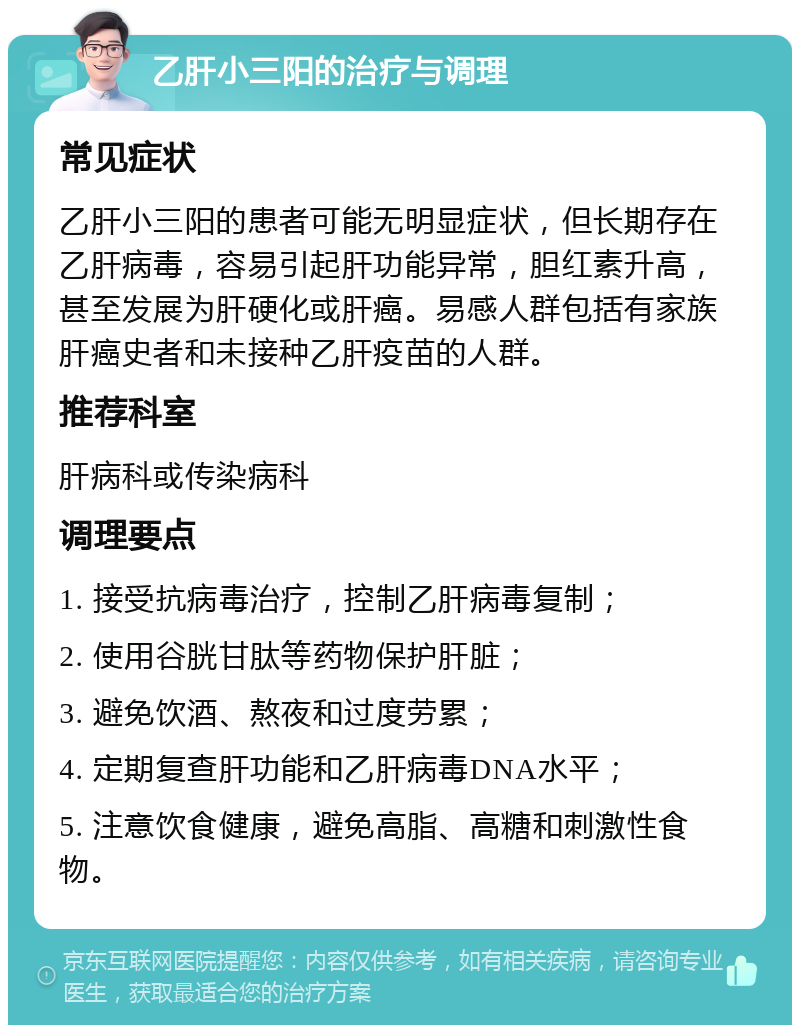 乙肝小三阳的治疗与调理 常见症状 乙肝小三阳的患者可能无明显症状，但长期存在乙肝病毒，容易引起肝功能异常，胆红素升高，甚至发展为肝硬化或肝癌。易感人群包括有家族肝癌史者和未接种乙肝疫苗的人群。 推荐科室 肝病科或传染病科 调理要点 1. 接受抗病毒治疗，控制乙肝病毒复制； 2. 使用谷胱甘肽等药物保护肝脏； 3. 避免饮酒、熬夜和过度劳累； 4. 定期复查肝功能和乙肝病毒DNA水平； 5. 注意饮食健康，避免高脂、高糖和刺激性食物。