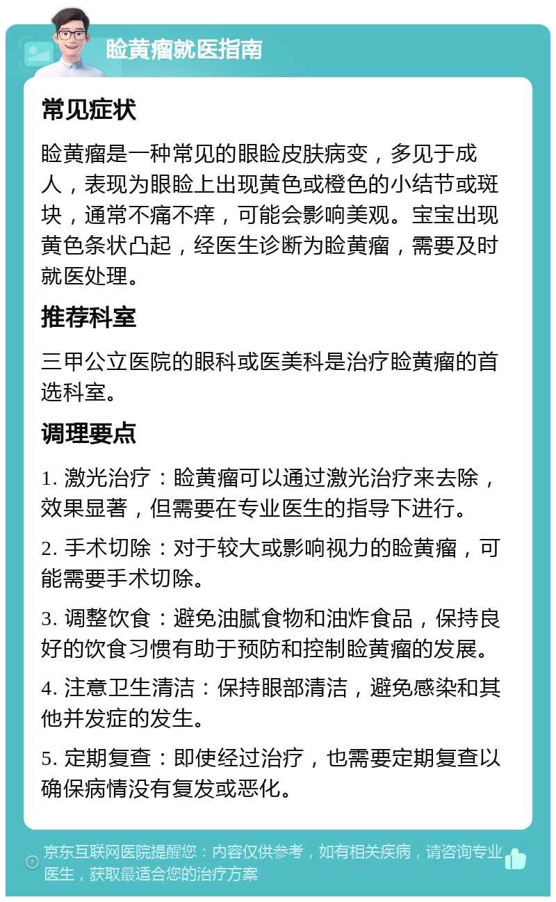 睑黄瘤就医指南 常见症状 睑黄瘤是一种常见的眼睑皮肤病变，多见于成人，表现为眼睑上出现黄色或橙色的小结节或斑块，通常不痛不痒，可能会影响美观。宝宝出现黄色条状凸起，经医生诊断为睑黄瘤，需要及时就医处理。 推荐科室 三甲公立医院的眼科或医美科是治疗睑黄瘤的首选科室。 调理要点 1. 激光治疗：睑黄瘤可以通过激光治疗来去除，效果显著，但需要在专业医生的指导下进行。 2. 手术切除：对于较大或影响视力的睑黄瘤，可能需要手术切除。 3. 调整饮食：避免油腻食物和油炸食品，保持良好的饮食习惯有助于预防和控制睑黄瘤的发展。 4. 注意卫生清洁：保持眼部清洁，避免感染和其他并发症的发生。 5. 定期复查：即使经过治疗，也需要定期复查以确保病情没有复发或恶化。