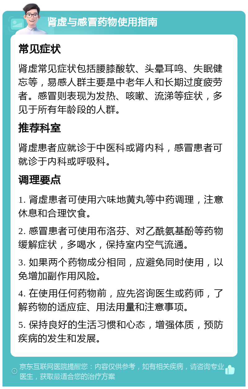 肾虚与感冒药物使用指南 常见症状 肾虚常见症状包括腰膝酸软、头晕耳鸣、失眠健忘等，易感人群主要是中老年人和长期过度疲劳者。感冒则表现为发热、咳嗽、流涕等症状，多见于所有年龄段的人群。 推荐科室 肾虚患者应就诊于中医科或肾内科，感冒患者可就诊于内科或呼吸科。 调理要点 1. 肾虚患者可使用六味地黄丸等中药调理，注意休息和合理饮食。 2. 感冒患者可使用布洛芬、对乙酰氨基酚等药物缓解症状，多喝水，保持室内空气流通。 3. 如果两个药物成分相同，应避免同时使用，以免增加副作用风险。 4. 在使用任何药物前，应先咨询医生或药师，了解药物的适应症、用法用量和注意事项。 5. 保持良好的生活习惯和心态，增强体质，预防疾病的发生和发展。