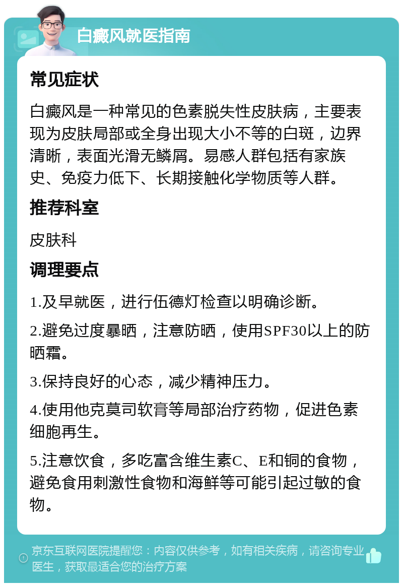 白癜风就医指南 常见症状 白癜风是一种常见的色素脱失性皮肤病，主要表现为皮肤局部或全身出现大小不等的白斑，边界清晰，表面光滑无鳞屑。易感人群包括有家族史、免疫力低下、长期接触化学物质等人群。 推荐科室 皮肤科 调理要点 1.及早就医，进行伍德灯检查以明确诊断。 2.避免过度暴晒，注意防晒，使用SPF30以上的防晒霜。 3.保持良好的心态，减少精神压力。 4.使用他克莫司软膏等局部治疗药物，促进色素细胞再生。 5.注意饮食，多吃富含维生素C、E和铜的食物，避免食用刺激性食物和海鲜等可能引起过敏的食物。