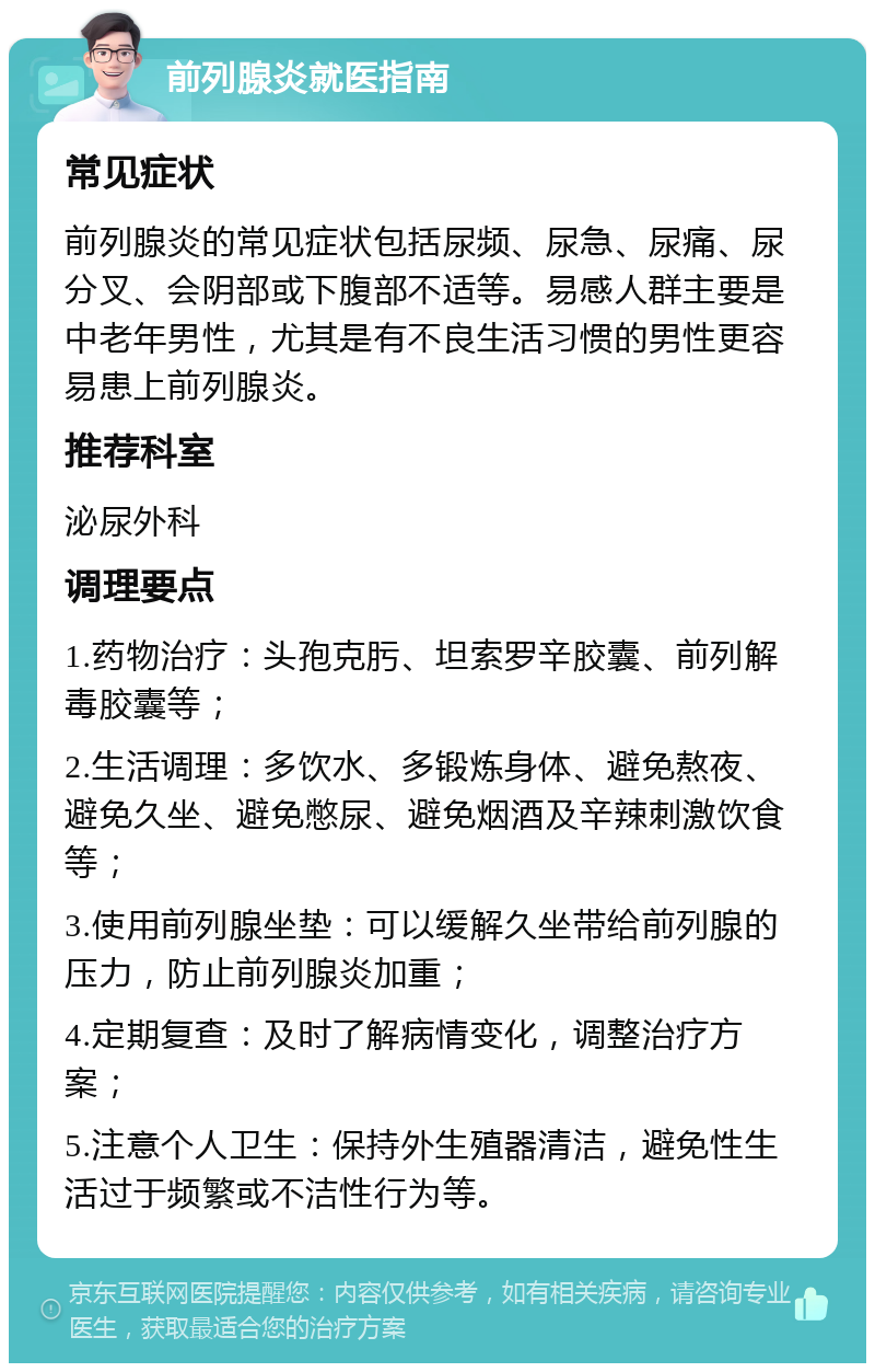 前列腺炎就医指南 常见症状 前列腺炎的常见症状包括尿频、尿急、尿痛、尿分叉、会阴部或下腹部不适等。易感人群主要是中老年男性，尤其是有不良生活习惯的男性更容易患上前列腺炎。 推荐科室 泌尿外科 调理要点 1.药物治疗：头孢克肟、坦索罗辛胶囊、前列解毒胶囊等； 2.生活调理：多饮水、多锻炼身体、避免熬夜、避免久坐、避免憋尿、避免烟酒及辛辣刺激饮食等； 3.使用前列腺坐垫：可以缓解久坐带给前列腺的压力，防止前列腺炎加重； 4.定期复查：及时了解病情变化，调整治疗方案； 5.注意个人卫生：保持外生殖器清洁，避免性生活过于频繁或不洁性行为等。