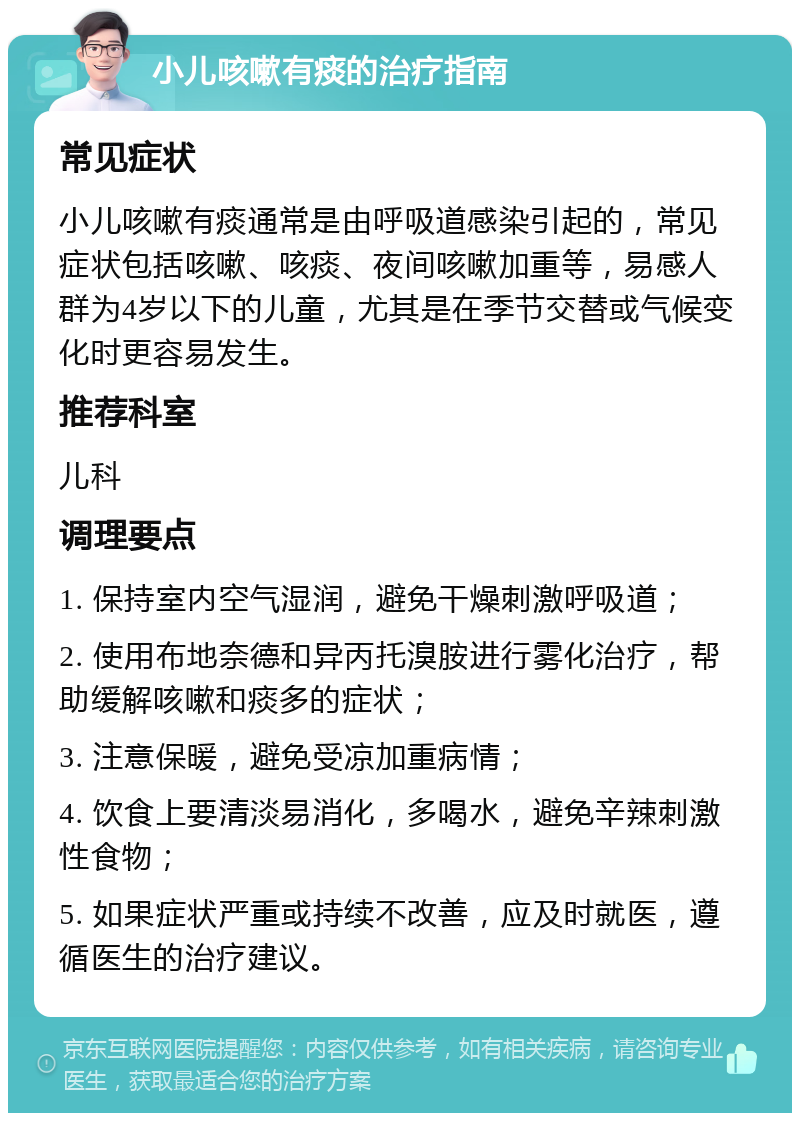 小儿咳嗽有痰的治疗指南 常见症状 小儿咳嗽有痰通常是由呼吸道感染引起的，常见症状包括咳嗽、咳痰、夜间咳嗽加重等，易感人群为4岁以下的儿童，尤其是在季节交替或气候变化时更容易发生。 推荐科室 儿科 调理要点 1. 保持室内空气湿润，避免干燥刺激呼吸道； 2. 使用布地奈德和异丙托溴胺进行雾化治疗，帮助缓解咳嗽和痰多的症状； 3. 注意保暖，避免受凉加重病情； 4. 饮食上要清淡易消化，多喝水，避免辛辣刺激性食物； 5. 如果症状严重或持续不改善，应及时就医，遵循医生的治疗建议。