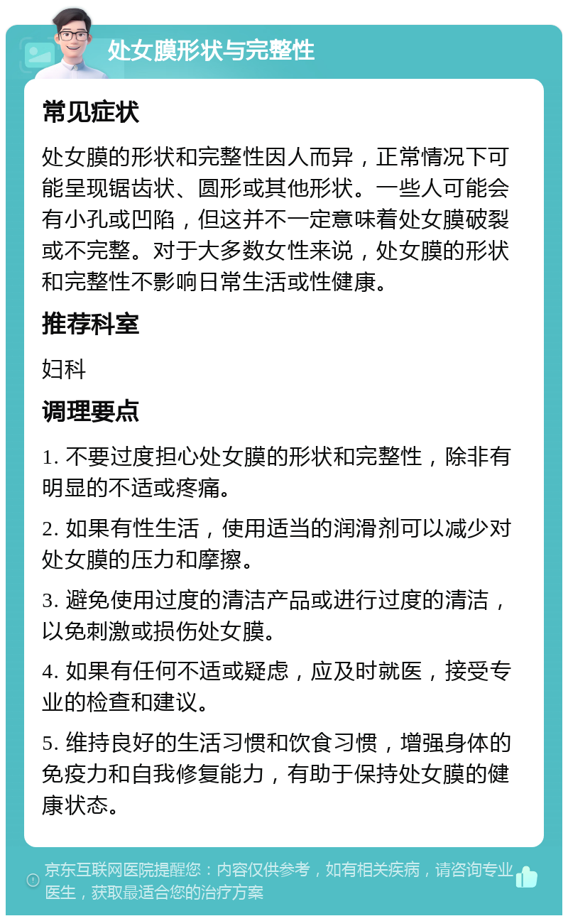 处女膜形状与完整性 常见症状 处女膜的形状和完整性因人而异，正常情况下可能呈现锯齿状、圆形或其他形状。一些人可能会有小孔或凹陷，但这并不一定意味着处女膜破裂或不完整。对于大多数女性来说，处女膜的形状和完整性不影响日常生活或性健康。 推荐科室 妇科 调理要点 1. 不要过度担心处女膜的形状和完整性，除非有明显的不适或疼痛。 2. 如果有性生活，使用适当的润滑剂可以减少对处女膜的压力和摩擦。 3. 避免使用过度的清洁产品或进行过度的清洁，以免刺激或损伤处女膜。 4. 如果有任何不适或疑虑，应及时就医，接受专业的检查和建议。 5. 维持良好的生活习惯和饮食习惯，增强身体的免疫力和自我修复能力，有助于保持处女膜的健康状态。