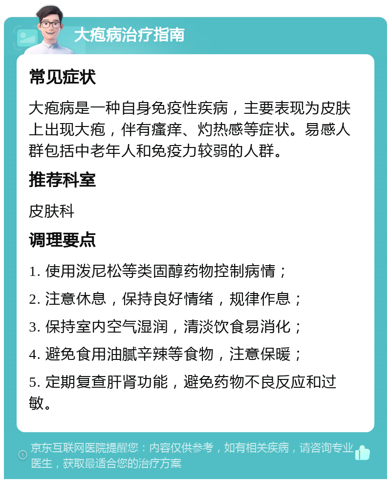 大疱病治疗指南 常见症状 大疱病是一种自身免疫性疾病，主要表现为皮肤上出现大疱，伴有瘙痒、灼热感等症状。易感人群包括中老年人和免疫力较弱的人群。 推荐科室 皮肤科 调理要点 1. 使用泼尼松等类固醇药物控制病情； 2. 注意休息，保持良好情绪，规律作息； 3. 保持室内空气湿润，清淡饮食易消化； 4. 避免食用油腻辛辣等食物，注意保暖； 5. 定期复查肝肾功能，避免药物不良反应和过敏。