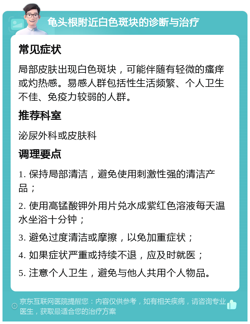 龟头根附近白色斑块的诊断与治疗 常见症状 局部皮肤出现白色斑块，可能伴随有轻微的瘙痒或灼热感。易感人群包括性生活频繁、个人卫生不佳、免疫力较弱的人群。 推荐科室 泌尿外科或皮肤科 调理要点 1. 保持局部清洁，避免使用刺激性强的清洁产品； 2. 使用高锰酸钾外用片兑水成紫红色溶液每天温水坐浴十分钟； 3. 避免过度清洁或摩擦，以免加重症状； 4. 如果症状严重或持续不退，应及时就医； 5. 注意个人卫生，避免与他人共用个人物品。