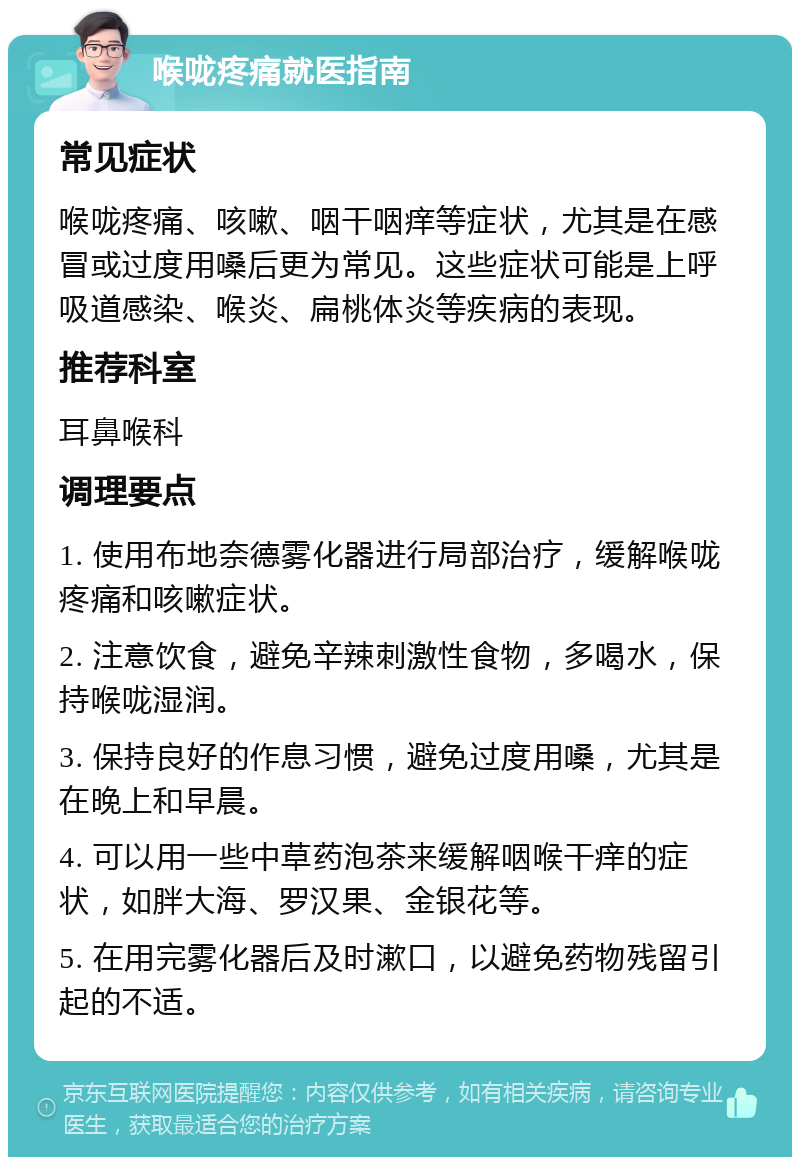 喉咙疼痛就医指南 常见症状 喉咙疼痛、咳嗽、咽干咽痒等症状，尤其是在感冒或过度用嗓后更为常见。这些症状可能是上呼吸道感染、喉炎、扁桃体炎等疾病的表现。 推荐科室 耳鼻喉科 调理要点 1. 使用布地奈德雾化器进行局部治疗，缓解喉咙疼痛和咳嗽症状。 2. 注意饮食，避免辛辣刺激性食物，多喝水，保持喉咙湿润。 3. 保持良好的作息习惯，避免过度用嗓，尤其是在晚上和早晨。 4. 可以用一些中草药泡茶来缓解咽喉干痒的症状，如胖大海、罗汉果、金银花等。 5. 在用完雾化器后及时漱口，以避免药物残留引起的不适。