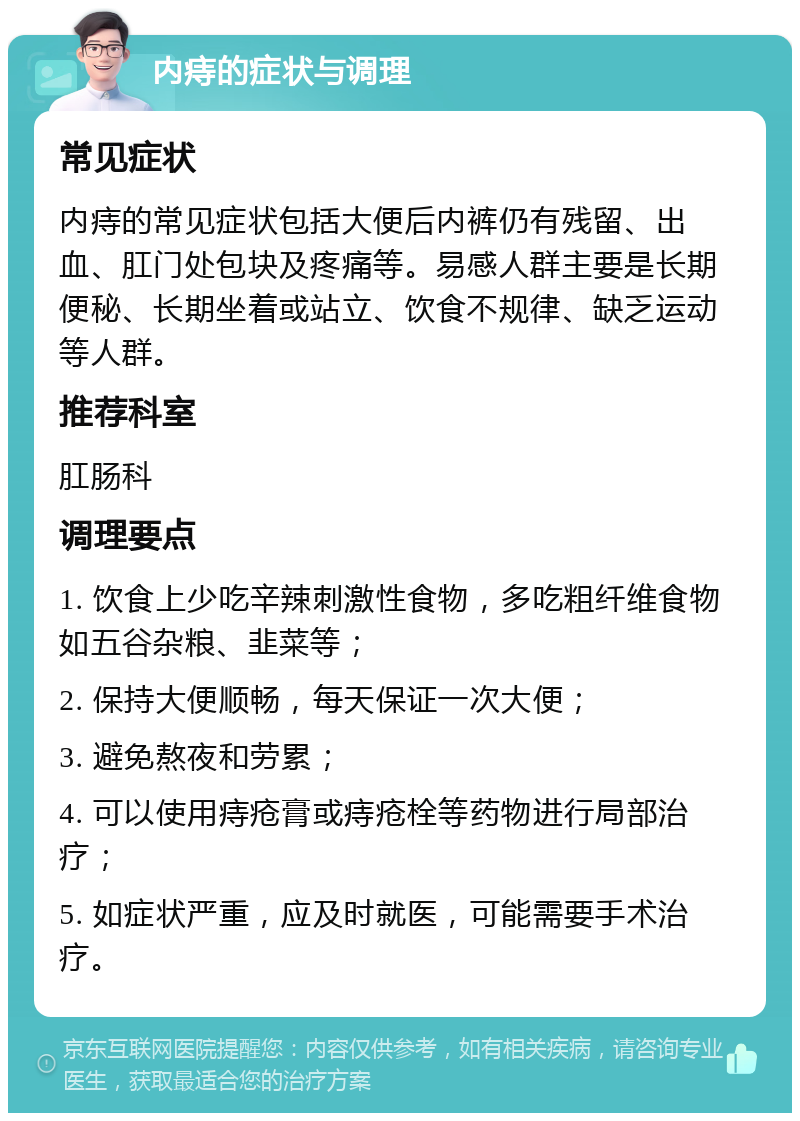 内痔的症状与调理 常见症状 内痔的常见症状包括大便后内裤仍有残留、出血、肛门处包块及疼痛等。易感人群主要是长期便秘、长期坐着或站立、饮食不规律、缺乏运动等人群。 推荐科室 肛肠科 调理要点 1. 饮食上少吃辛辣刺激性食物，多吃粗纤维食物如五谷杂粮、韭菜等； 2. 保持大便顺畅，每天保证一次大便； 3. 避免熬夜和劳累； 4. 可以使用痔疮膏或痔疮栓等药物进行局部治疗； 5. 如症状严重，应及时就医，可能需要手术治疗。