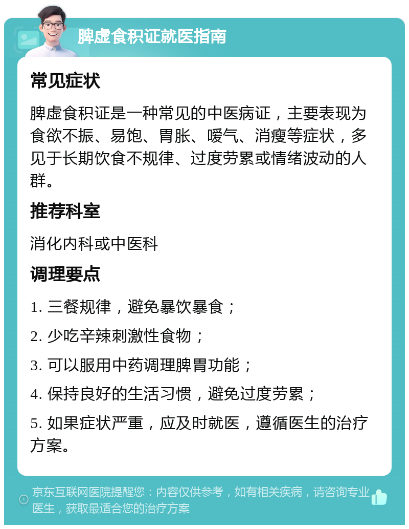 脾虚食积证就医指南 常见症状 脾虚食积证是一种常见的中医病证，主要表现为食欲不振、易饱、胃胀、嗳气、消瘦等症状，多见于长期饮食不规律、过度劳累或情绪波动的人群。 推荐科室 消化内科或中医科 调理要点 1. 三餐规律，避免暴饮暴食； 2. 少吃辛辣刺激性食物； 3. 可以服用中药调理脾胃功能； 4. 保持良好的生活习惯，避免过度劳累； 5. 如果症状严重，应及时就医，遵循医生的治疗方案。