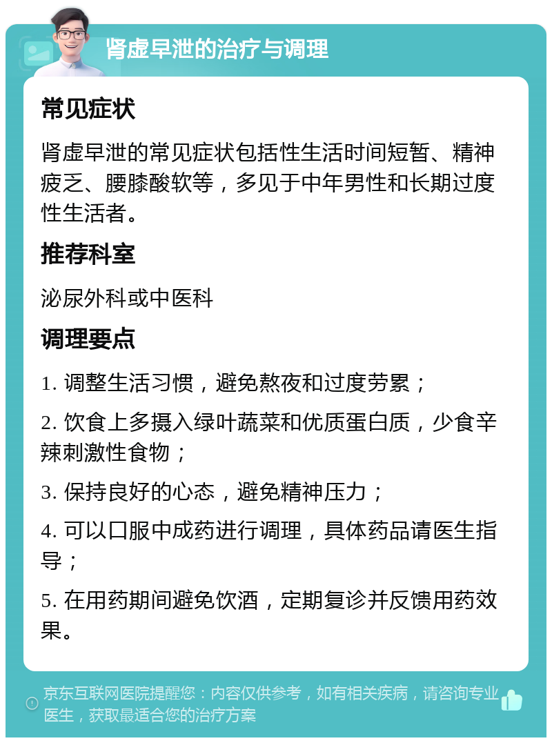 肾虚早泄的治疗与调理 常见症状 肾虚早泄的常见症状包括性生活时间短暂、精神疲乏、腰膝酸软等，多见于中年男性和长期过度性生活者。 推荐科室 泌尿外科或中医科 调理要点 1. 调整生活习惯，避免熬夜和过度劳累； 2. 饮食上多摄入绿叶蔬菜和优质蛋白质，少食辛辣刺激性食物； 3. 保持良好的心态，避免精神压力； 4. 可以口服中成药进行调理，具体药品请医生指导； 5. 在用药期间避免饮酒，定期复诊并反馈用药效果。