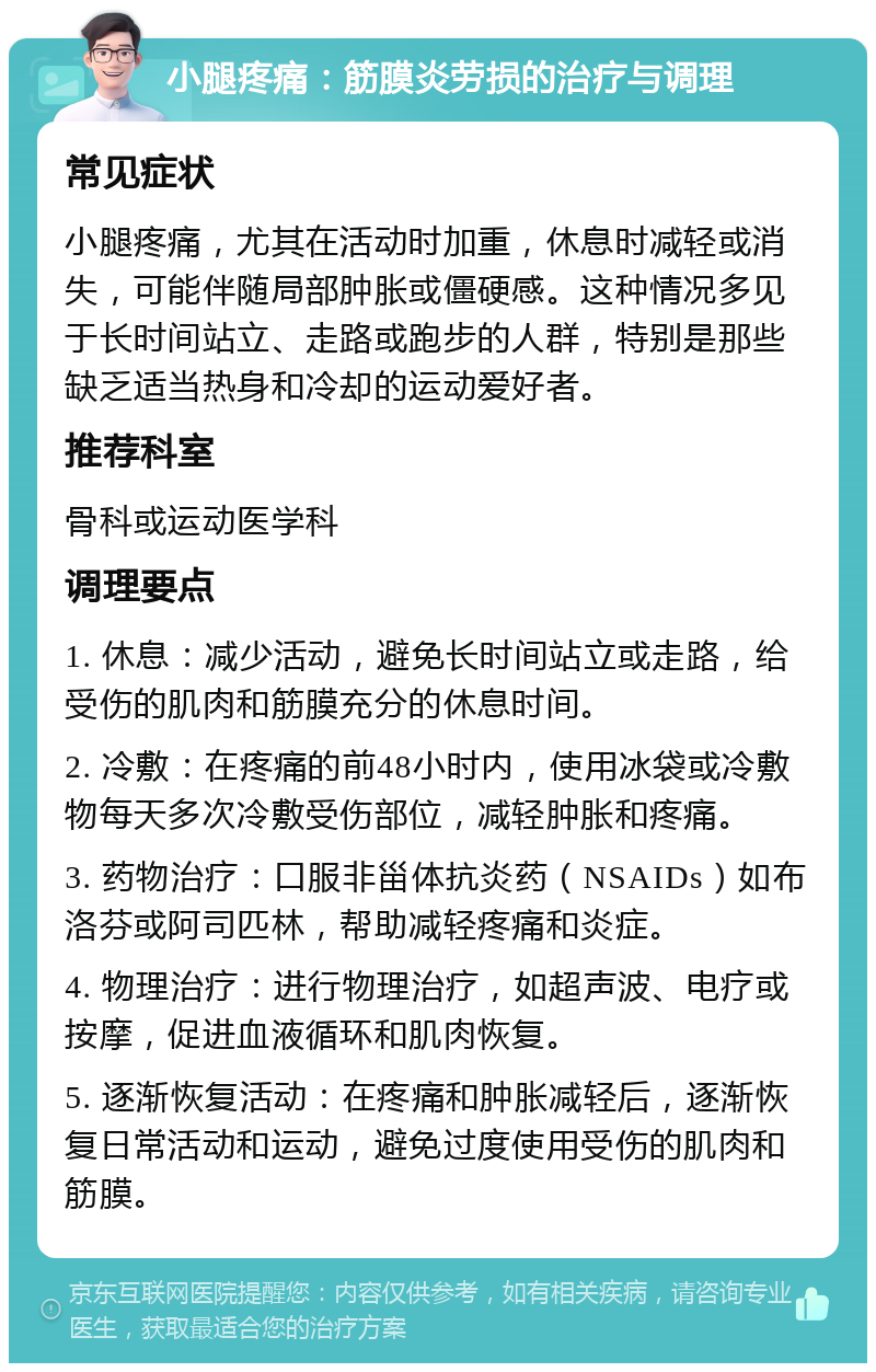 小腿疼痛：筋膜炎劳损的治疗与调理 常见症状 小腿疼痛，尤其在活动时加重，休息时减轻或消失，可能伴随局部肿胀或僵硬感。这种情况多见于长时间站立、走路或跑步的人群，特别是那些缺乏适当热身和冷却的运动爱好者。 推荐科室 骨科或运动医学科 调理要点 1. 休息：减少活动，避免长时间站立或走路，给受伤的肌肉和筋膜充分的休息时间。 2. 冷敷：在疼痛的前48小时内，使用冰袋或冷敷物每天多次冷敷受伤部位，减轻肿胀和疼痛。 3. 药物治疗：口服非甾体抗炎药（NSAIDs）如布洛芬或阿司匹林，帮助减轻疼痛和炎症。 4. 物理治疗：进行物理治疗，如超声波、电疗或按摩，促进血液循环和肌肉恢复。 5. 逐渐恢复活动：在疼痛和肿胀减轻后，逐渐恢复日常活动和运动，避免过度使用受伤的肌肉和筋膜。