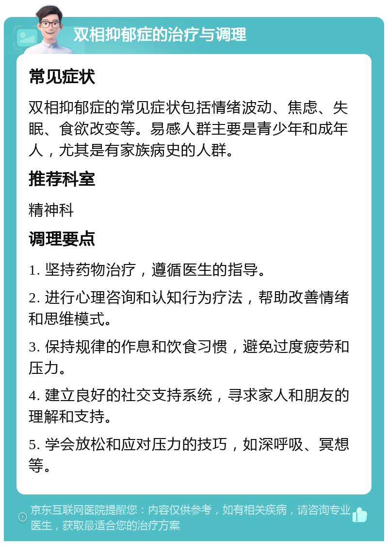 双相抑郁症的治疗与调理 常见症状 双相抑郁症的常见症状包括情绪波动、焦虑、失眠、食欲改变等。易感人群主要是青少年和成年人，尤其是有家族病史的人群。 推荐科室 精神科 调理要点 1. 坚持药物治疗，遵循医生的指导。 2. 进行心理咨询和认知行为疗法，帮助改善情绪和思维模式。 3. 保持规律的作息和饮食习惯，避免过度疲劳和压力。 4. 建立良好的社交支持系统，寻求家人和朋友的理解和支持。 5. 学会放松和应对压力的技巧，如深呼吸、冥想等。