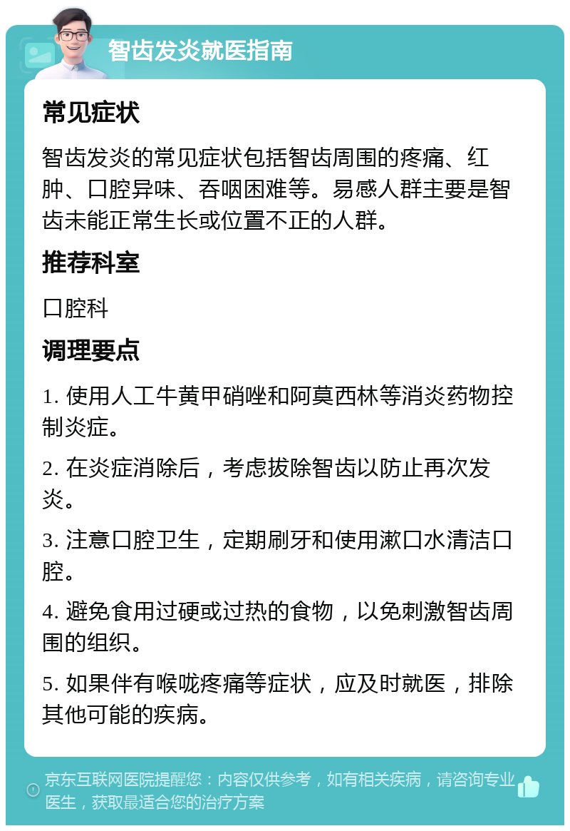 智齿发炎就医指南 常见症状 智齿发炎的常见症状包括智齿周围的疼痛、红肿、口腔异味、吞咽困难等。易感人群主要是智齿未能正常生长或位置不正的人群。 推荐科室 口腔科 调理要点 1. 使用人工牛黄甲硝唑和阿莫西林等消炎药物控制炎症。 2. 在炎症消除后，考虑拔除智齿以防止再次发炎。 3. 注意口腔卫生，定期刷牙和使用漱口水清洁口腔。 4. 避免食用过硬或过热的食物，以免刺激智齿周围的组织。 5. 如果伴有喉咙疼痛等症状，应及时就医，排除其他可能的疾病。