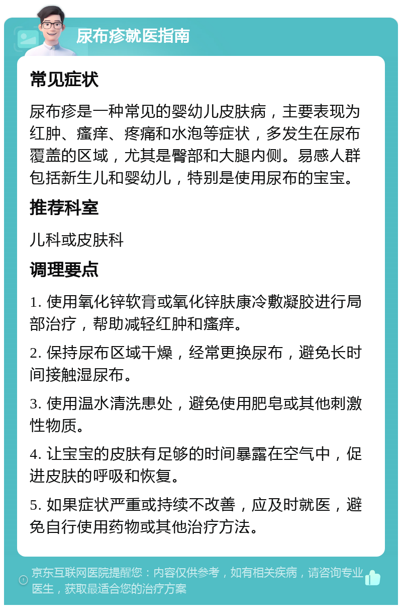 尿布疹就医指南 常见症状 尿布疹是一种常见的婴幼儿皮肤病，主要表现为红肿、瘙痒、疼痛和水泡等症状，多发生在尿布覆盖的区域，尤其是臀部和大腿内侧。易感人群包括新生儿和婴幼儿，特别是使用尿布的宝宝。 推荐科室 儿科或皮肤科 调理要点 1. 使用氧化锌软膏或氧化锌肤康冷敷凝胶进行局部治疗，帮助减轻红肿和瘙痒。 2. 保持尿布区域干燥，经常更换尿布，避免长时间接触湿尿布。 3. 使用温水清洗患处，避免使用肥皂或其他刺激性物质。 4. 让宝宝的皮肤有足够的时间暴露在空气中，促进皮肤的呼吸和恢复。 5. 如果症状严重或持续不改善，应及时就医，避免自行使用药物或其他治疗方法。