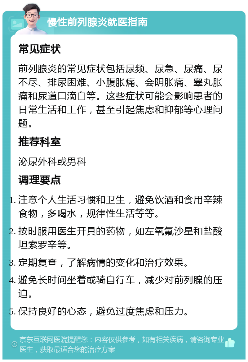 慢性前列腺炎就医指南 常见症状 前列腺炎的常见症状包括尿频、尿急、尿痛、尿不尽、排尿困难、小腹胀痛、会阴胀痛、睾丸胀痛和尿道口滴白等。这些症状可能会影响患者的日常生活和工作，甚至引起焦虑和抑郁等心理问题。 推荐科室 泌尿外科或男科 调理要点 注意个人生活习惯和卫生，避免饮酒和食用辛辣食物，多喝水，规律性生活等等。 按时服用医生开具的药物，如左氧氟沙星和盐酸坦索罗辛等。 定期复查，了解病情的变化和治疗效果。 避免长时间坐着或骑自行车，减少对前列腺的压迫。 保持良好的心态，避免过度焦虑和压力。