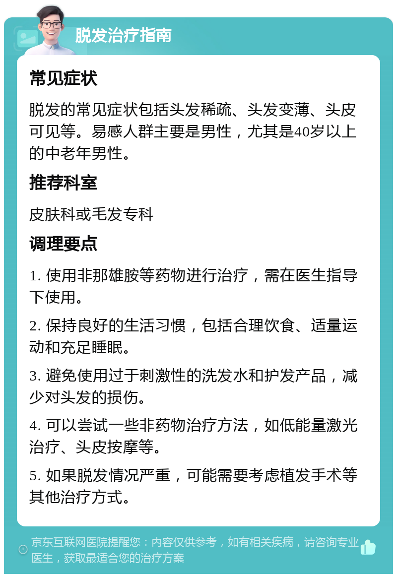 脱发治疗指南 常见症状 脱发的常见症状包括头发稀疏、头发变薄、头皮可见等。易感人群主要是男性，尤其是40岁以上的中老年男性。 推荐科室 皮肤科或毛发专科 调理要点 1. 使用非那雄胺等药物进行治疗，需在医生指导下使用。 2. 保持良好的生活习惯，包括合理饮食、适量运动和充足睡眠。 3. 避免使用过于刺激性的洗发水和护发产品，减少对头发的损伤。 4. 可以尝试一些非药物治疗方法，如低能量激光治疗、头皮按摩等。 5. 如果脱发情况严重，可能需要考虑植发手术等其他治疗方式。