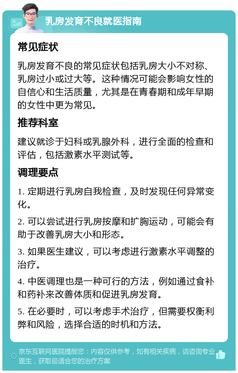 乳房发育不良就医指南 常见症状 乳房发育不良的常见症状包括乳房大小不对称、乳房过小或过大等。这种情况可能会影响女性的自信心和生活质量，尤其是在青春期和成年早期的女性中更为常见。 推荐科室 建议就诊于妇科或乳腺外科，进行全面的检查和评估，包括激素水平测试等。 调理要点 1. 定期进行乳房自我检查，及时发现任何异常变化。 2. 可以尝试进行乳房按摩和扩胸运动，可能会有助于改善乳房大小和形态。 3. 如果医生建议，可以考虑进行激素水平调整的治疗。 4. 中医调理也是一种可行的方法，例如通过食补和药补来改善体质和促进乳房发育。 5. 在必要时，可以考虑手术治疗，但需要权衡利弊和风险，选择合适的时机和方法。